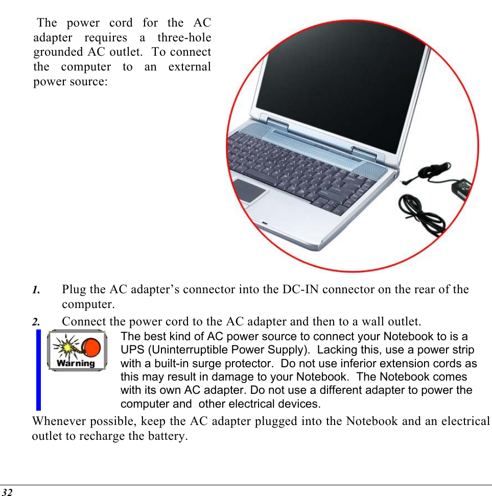   The power cord for the AC adapter requires a three-hole grounded AC outlet.  To connect the computer to an external power source:   Plug the AC adapter’s connector into the DC-IN connector on the rear of the computer. 11..  22..  Connect the power cord to the AC adapter and then to a wall outlet. The best kind of AC power source to connect your Notebook to is a UPS (Uninterruptible Power Supply).  Lacking this, use a power strip with a built-in surge protector.  Do not use inferior extension cords as this may result in damage to your Notebook.  The Notebook comes with its own AC adapter. Do not use a different adapter to power the computer and  other electrical devices. Whenever possible, keep the AC adapter plugged into the Notebook and an electrical outlet to recharge the battery.   32 