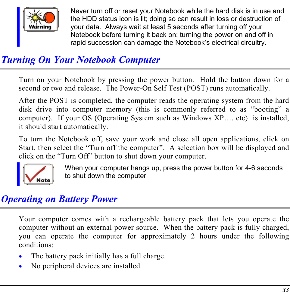   Never turn off or reset your Notebook while the hard disk is in use and the HDD status icon is lit; doing so can result in loss or destruction of your data.  Always wait at least 5 seconds after turning off your Notebook before turning it back on; turning the power on and off in rapid succession can damage the Notebook’s electrical circuitry. Turning On Your Notebook Computer Turn on your Notebook by pressing the power button.  Hold the button down for a second or two and release.  The Power-On Self Test (POST) runs automatically.   After the POST is completed, the computer reads the operating system from the hard disk drive into computer memory (this is commonly referred to as “booting” a computer).  If your OS (Operating System such as Windows XP…. etc)  is installed, it should start automatically. To turn the Notebook off, save your work and close all open applications, click on Start, then select the “Turn off the computer”.  A selection box will be displayed and click on the “Turn Off” button to shut down your computer.  When your computer hangs up, press the power button for 4-6 seconds to shut down the computer Operating on Battery Power  Your computer comes with a rechargeable battery pack that lets you operate the computer without an external power source.  When the battery pack is fully charged, you can operate the computer for approximately 2 hours under the following conditions:  The battery pack initially has a full charge. • •  No peripheral devices are installed. 33 