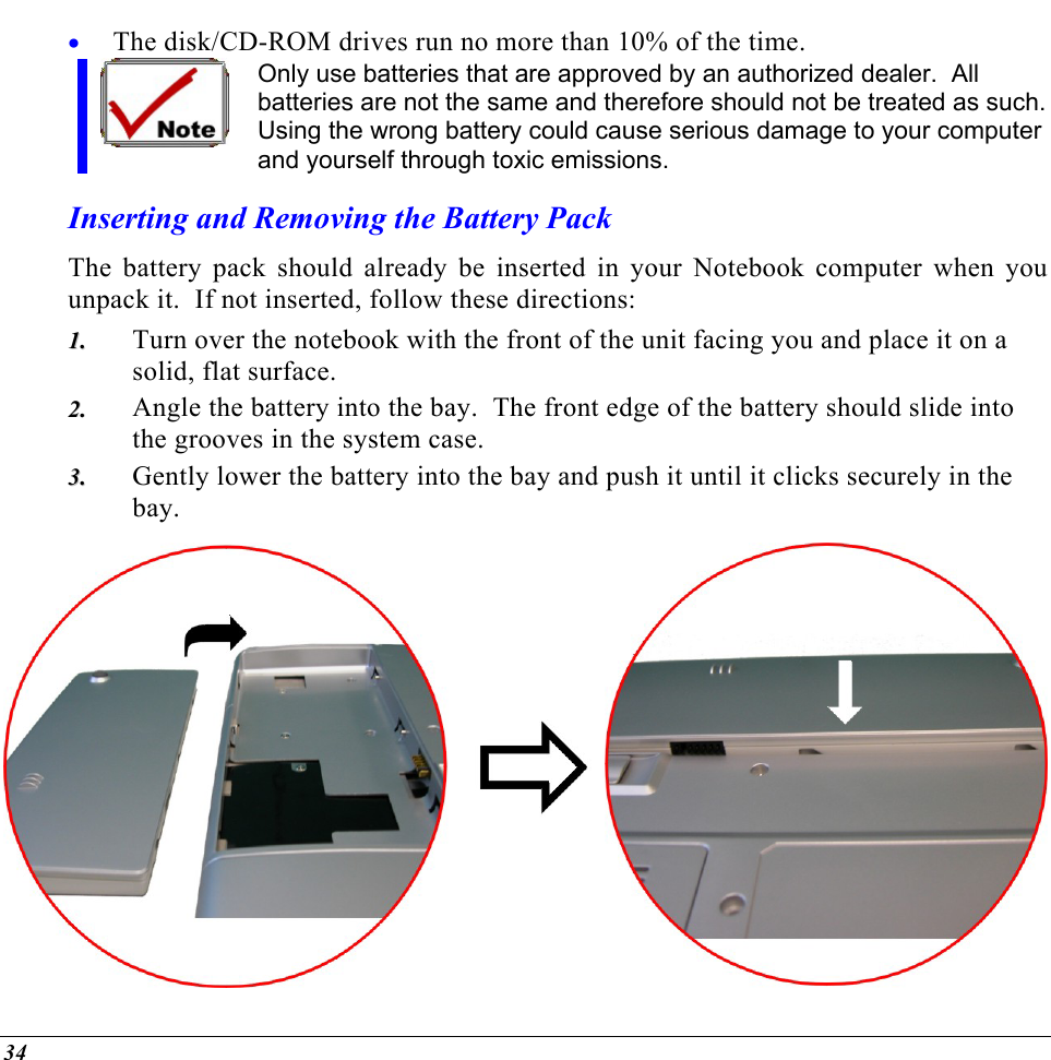  The disk/CD-ROM drives run no more than 10% of the time. • Only use batteries that are approved by an authorized dealer.  All batteries are not the same and therefore should not be treated as such. Using the wrong battery could cause serious damage to your computer and yourself through toxic emissions. Inserting and Removing the Battery Pack The battery pack should already be inserted in your Notebook computer when you unpack it.  If not inserted, follow these directions: Turn over the notebook with the front of the unit facing you and place it on a solid, flat surface. 11..  22..  33..  Angle the battery into the bay.  The front edge of the battery should slide into the grooves in the system case. Gently lower the battery into the bay and push it until it clicks securely in the bay.  34 