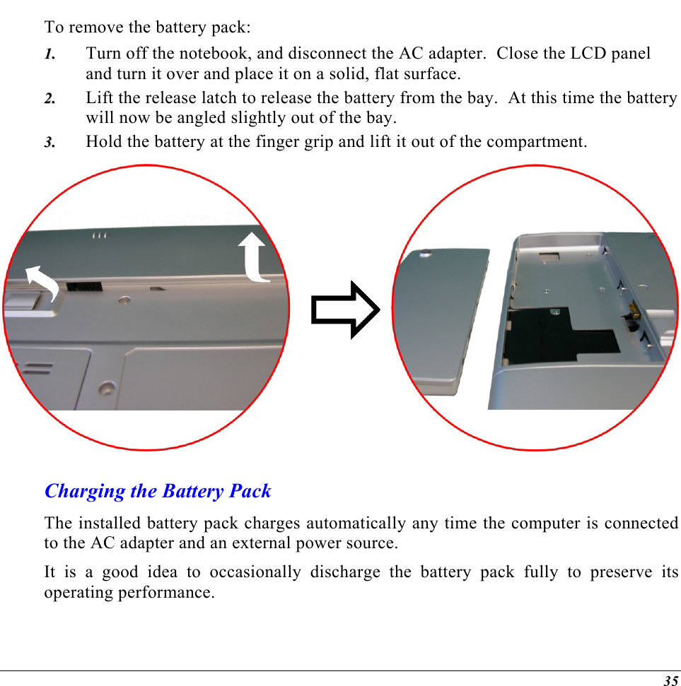  To remove the battery pack: Turn off the notebook, and disconnect the AC adapter.  Close the LCD panel and turn it over and place it on a solid, flat surface.   11..  22..  33..  Lift the release latch to release the battery from the bay.  At this time the battery will now be angled slightly out of the bay. Hold the battery at the finger grip and lift it out of the compartment.  Charging the Battery Pack The installed battery pack charges automatically any time the computer is connected to the AC adapter and an external power source.   It is a good idea to occasionally discharge the battery pack fully to preserve its operating performance.    35 