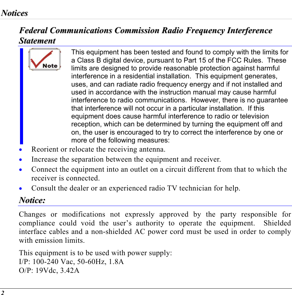  NNoottiicceess  FFeeddeerraall  CCoommmmuunniiccaattiioonnss  CCoommmmiissssiioonn  RRaaddiioo  FFrreeqquueennccyy  IInntteerrffeerreennccee  SSttaatteemmeenntt  This equipment has been tested and found to comply with the limits for a Class B digital device, pursuant to Part 15 of the FCC Rules.  These limits are designed to provide reasonable protection against harmful interference in a residential installation.  This equipment generates, uses, and can radiate radio frequency energy and if not installed and used in accordance with the instruction manual may cause harmful interference to radio communications.  However, there is no guarantee that interference will not occur in a particular installation.  If this equipment does cause harmful interference to radio or television reception, which can be determined by turning the equipment off and on, the user is encouraged to try to correct the interference by one or more of the following measures: • • • • Reorient or relocate the receiving antenna. Increase the separation between the equipment and receiver. Connect the equipment into an outlet on a circuit different from that to which the receiver is connected. Consult the dealer or an experienced radio TV technician for help. NNoottiiccee::  Changes or modifications not expressly approved by the party responsible for compliance could void the user’s authority to operate the equipment.  Shielded interface cables and a non-shielded AC power cord must be used in order to comply with emission limits.   This equipment is to be used with power supply: I/P: 100-240 Vac, 50-60Hz, 1.8A O/P: 19Vdc, 3.42A 2 