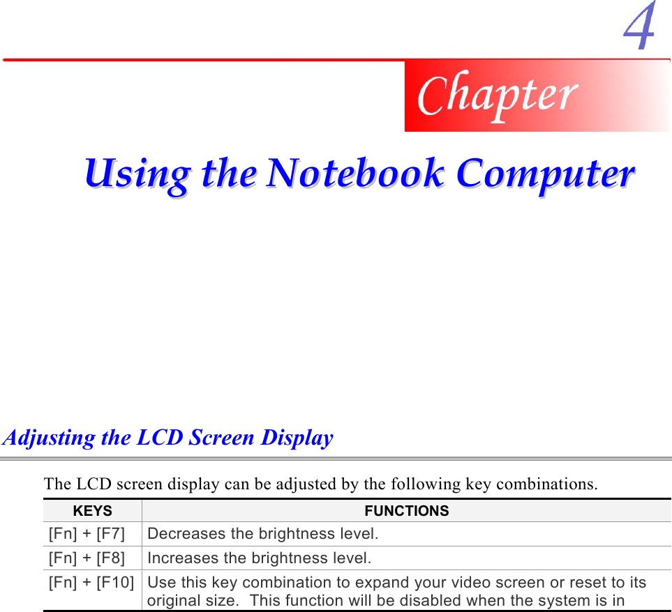     UUssiinngg  tthhee  NNootteebbooookk  CCoommppuutteerr  Adjusting the LCD Screen Display The LCD screen display can be adjusted by the following key combinations. KEYS  FUNCTIONS [Fn] + [F7]  Decreases the brightness level. [Fn] + [F8]  Increases the brightness level. [Fn] + [F10] Use this key combination to expand your video screen or reset to its original size.  This function will be disabled when the system is in 