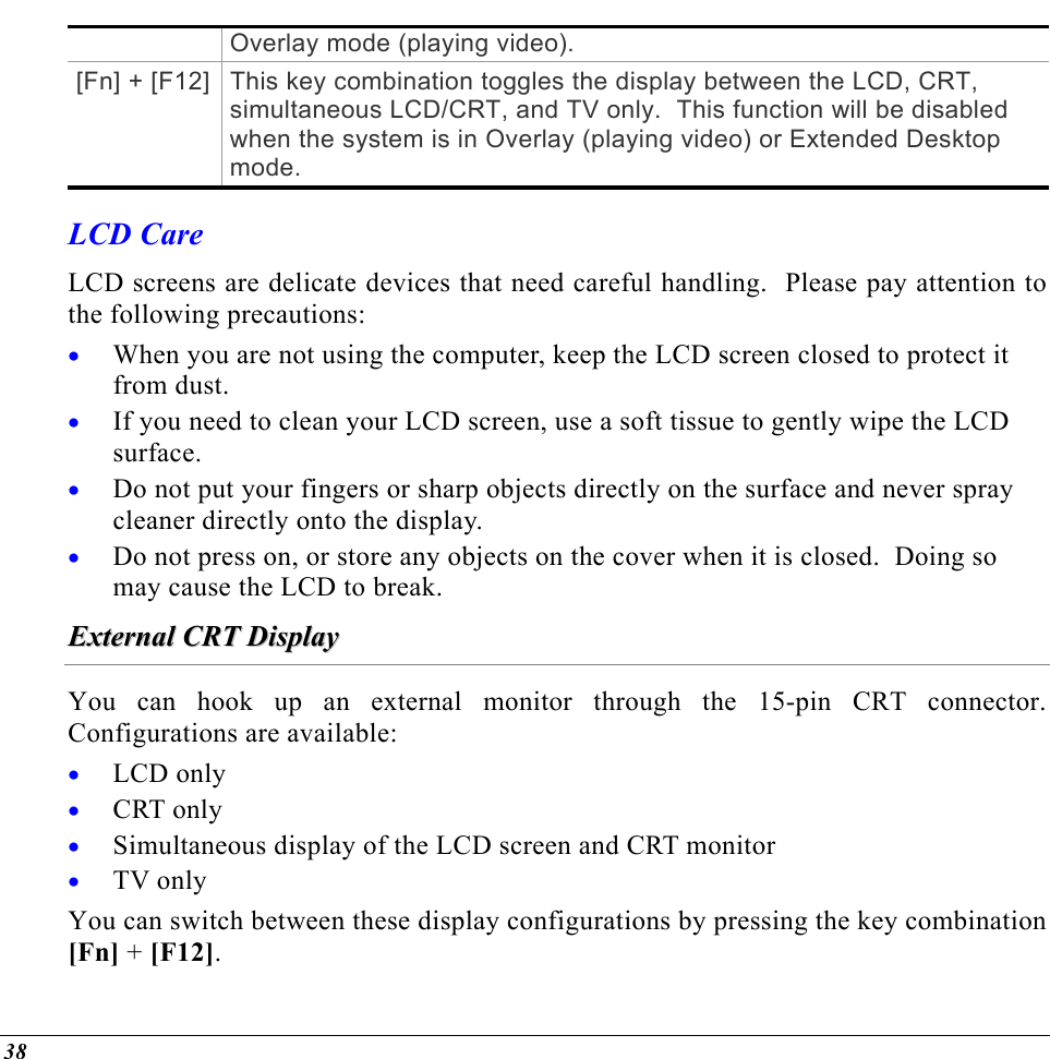  Overlay mode (playing video). [Fn] + [F12] This key combination toggles the display between the LCD, CRT, simultaneous LCD/CRT, and TV only.  This function will be disabled when the system is in Overlay (playing video) or Extended Desktop mode. LCD Care LCD screens are delicate devices that need careful handling.  Please pay attention to the following precautions: When you are not using the computer, keep the LCD screen closed to protect it from dust.   • • • • If you need to clean your LCD screen, use a soft tissue to gently wipe the LCD surface.   Do not put your fingers or sharp objects directly on the surface and never spray cleaner directly onto the display. Do not press on, or store any objects on the cover when it is closed.  Doing so may cause the LCD to break. EExxtteerrnnaall  CCRRTT  DDiissppllaayy  You can hook up an external monitor through the 15-pin CRT connector.  Configurations are available: LCD only • • • • CRT only Simultaneous display of the LCD screen and CRT monitor TV only You can switch between these display configurations by pressing the key combination [Fn] + [F12].   38 