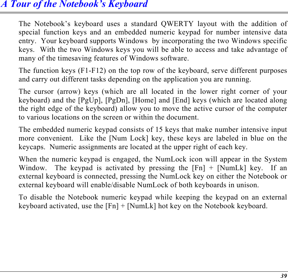  A Tour of the Notebook’s Keyboard The Notebook’s keyboard uses a standard QWERTY layout with the addition of special function keys and an embedded numeric keypad for number intensive data entry.  Your keyboard supports Windows  by incorporating the two Windows specific keys.  With the two Windows keys you will be able to access and take advantage of many of the timesaving features of Windows software. The function keys (F1-F12) on the top row of the keyboard, serve different purposes and carry out different tasks depending on the application you are running.   The cursor (arrow) keys (which are all located in the lower right corner of your keyboard) and the [PgUp], [PgDn], [Home] and [End] keys (which are located along the right edge of the keyboard) allow you to move the active cursor of the computer to various locations on the screen or within the document. The embedded numeric keypad consists of 15 keys that make number intensive input more convenient.  Like the [Num Lock] key, these keys are labeled in blue on the keycaps.  Numeric assignments are located at the upper right of each key.   When the numeric keypad is engaged, the NumLock icon will appear in the System Window.  The keypad is activated by pressing the [Fn] + [NumLk] key.  If an external keyboard is connected, pressing the NumLock key on either the Notebook or external keyboard will enable/disable NumLock of both keyboards in unison. To disable the Notebook numeric keypad while keeping the keypad on an external keyboard activated, use the [Fn] + [NumLk] hot key on the Notebook keyboard. 39 