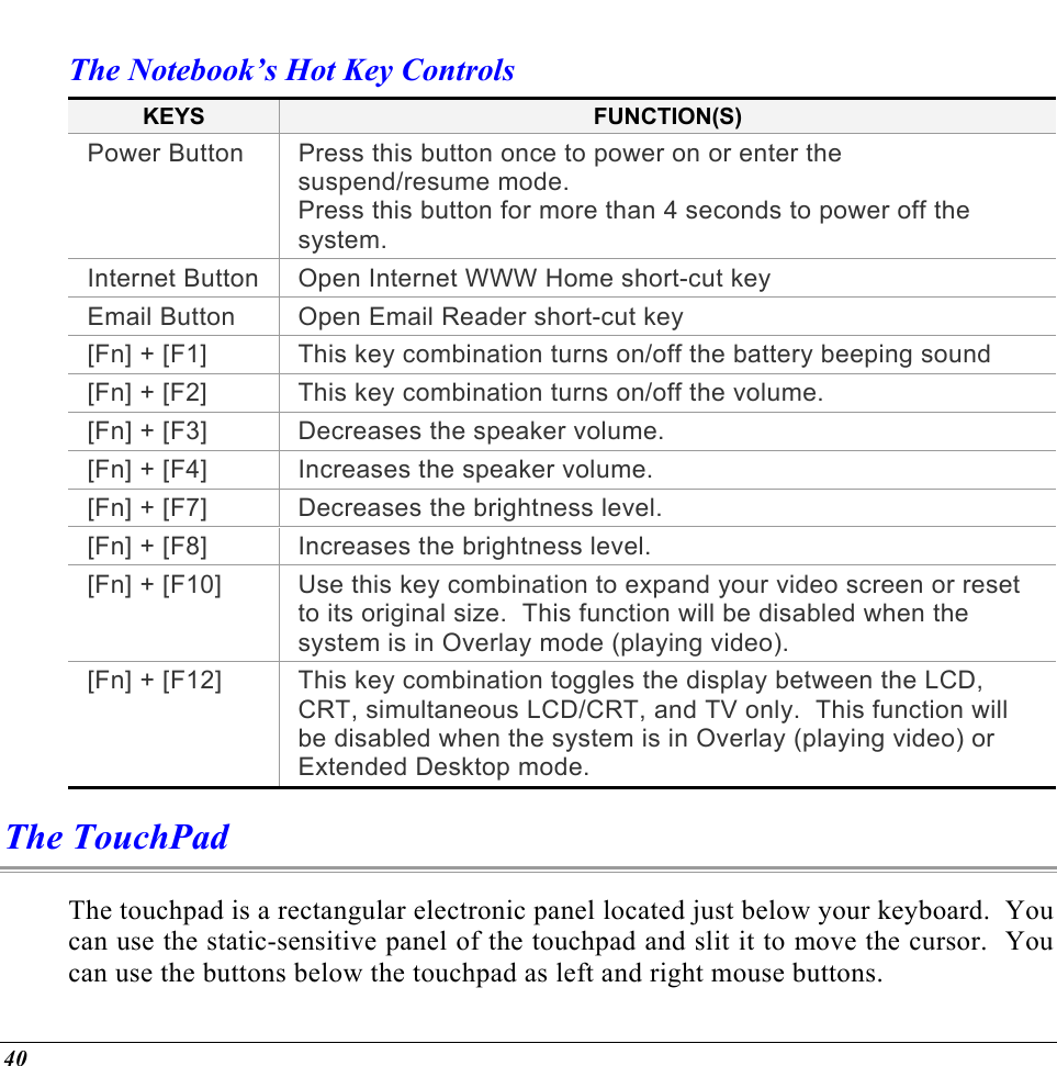  The Notebook’s Hot Key Controls KEYS  FUNCTION(S) Power Button  Press this button once to power on or enter the suspend/resume mode. Press this button for more than 4 seconds to power off the system. Internet Button Open Internet WWW Home short-cut key Email Button  Open Email Reader short-cut key [Fn] + [F1]  This key combination turns on/off the battery beeping sound [Fn] + [F2]  This key combination turns on/off the volume. [Fn] + [F3]  Decreases the speaker volume.   [Fn] + [F4]  Increases the speaker volume.   [Fn] + [F7]  Decreases the brightness level. [Fn] + [F8]  Increases the brightness level. [Fn] + [F10]  Use this key combination to expand your video screen or reset to its original size.  This function will be disabled when the system is in Overlay mode (playing video). [Fn] + [F12]  This key combination toggles the display between the LCD, CRT, simultaneous LCD/CRT, and TV only.  This function will be disabled when the system is in Overlay (playing video) or Extended Desktop mode. The TouchPad The touchpad is a rectangular electronic panel located just below your keyboard.  You can use the static-sensitive panel of the touchpad and slit it to move the cursor.  You can use the buttons below the touchpad as left and right mouse buttons. 40 