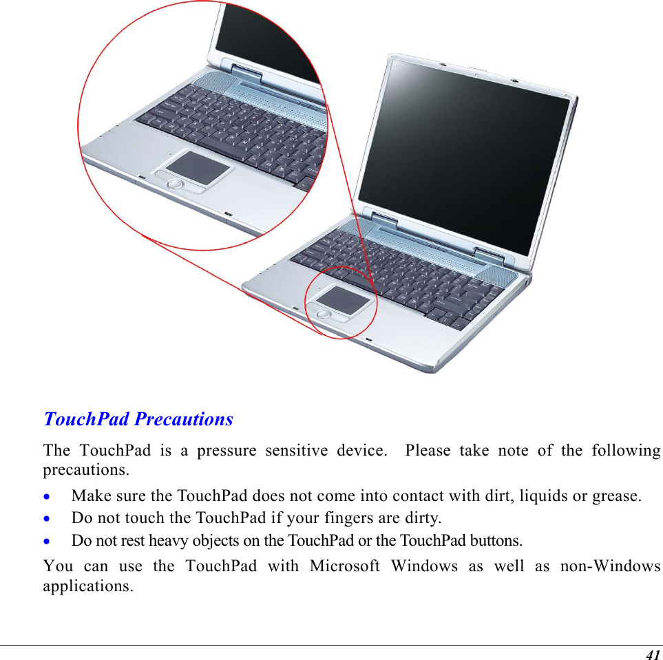   TouchPad Precautions The TouchPad is a pressure sensitive device.  Please take note of the following precautions. Make sure the TouchPad does not come into contact with dirt, liquids or grease. • • • Do not touch the TouchPad if your fingers are dirty. Do not rest heavy objects on the TouchPad or the TouchPad buttons. You can use the TouchPad with Microsoft Windows as well as non-Windows applications. 41 