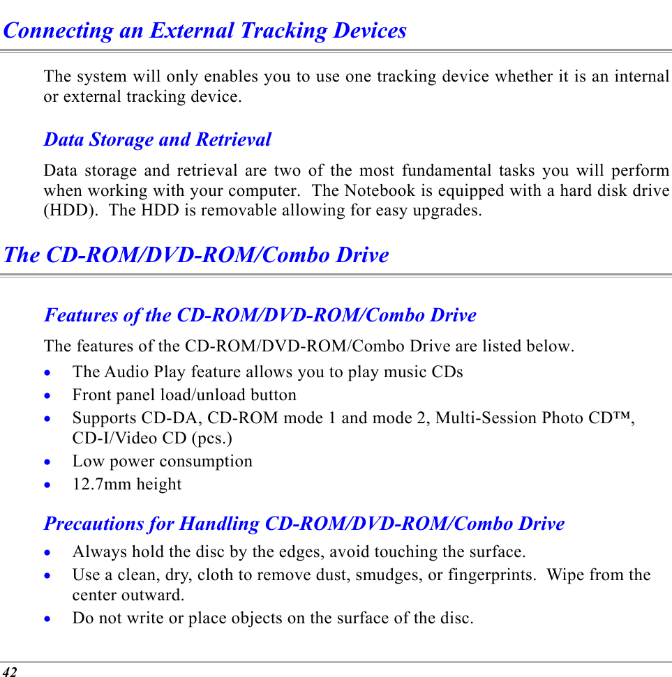  Connecting an External Tracking Devices The system will only enables you to use one tracking device whether it is an internal or external tracking device.  Data Storage and Retrieval Data storage and retrieval are two of the most fundamental tasks you will perform when working with your computer.  The Notebook is equipped with a hard disk drive (HDD).  The HDD is removable allowing for easy upgrades.  The CD-ROM/DVD-ROM/Combo Drive Features of the CD-ROM/DVD-ROM/Combo Drive The features of the CD-ROM/DVD-ROM/Combo Drive are listed below. The Audio Play feature allows you to play music CDs • • • • • • • • Front panel load/unload button Supports CD-DA, CD-ROM mode 1 and mode 2, Multi-Session Photo CD™, CD-I/Video CD (pcs.) Low power consumption 12.7mm height Precautions for Handling CD-ROM/DVD-ROM/Combo Drive Always hold the disc by the edges, avoid touching the surface. Use a clean, dry, cloth to remove dust, smudges, or fingerprints.  Wipe from the center outward. Do not write or place objects on the surface of the disc. 42 