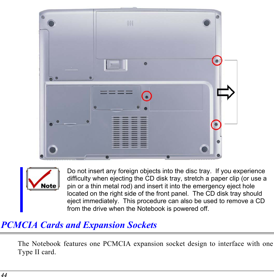   Do not insert any foreign objects into the disc tray.  If you experience difficulty when ejecting the CD disk tray, stretch a paper clip (or use a pin or a thin metal rod) and insert it into the emergency eject hole located on the right side of the front panel.  The CD disk tray should eject immediately.  This procedure can also be used to remove a CD from the drive when the Notebook is powered off. PCMCIA Cards and Expansion Sockets The Notebook features one PCMCIA expansion socket design to interface with one Type II card.   44 