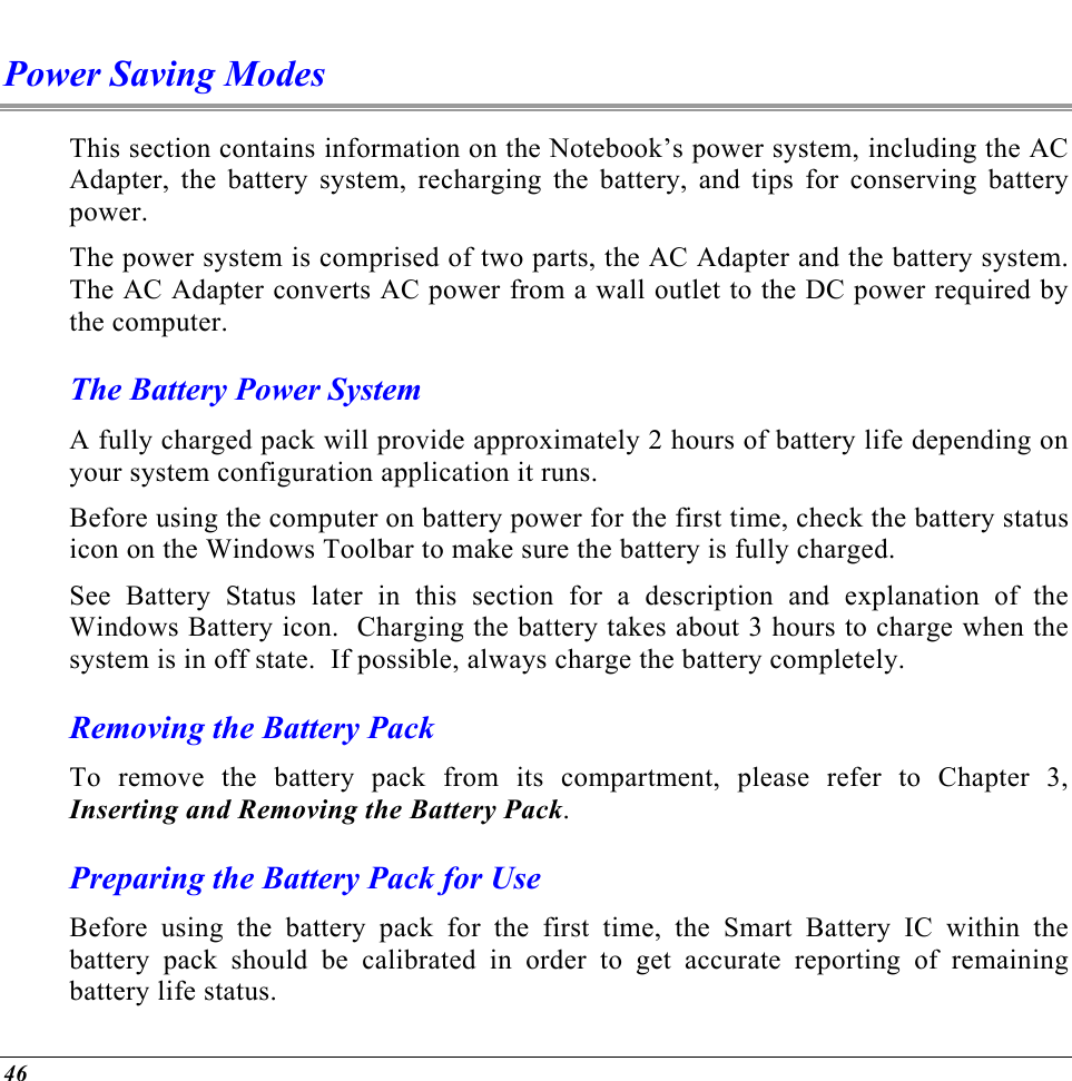  Power Saving Modes This section contains information on the Notebook’s power system, including the AC Adapter, the battery system, recharging the battery, and tips for conserving battery power.   The power system is comprised of two parts, the AC Adapter and the battery system.  The AC Adapter converts AC power from a wall outlet to the DC power required by the computer.   The Battery Power System A fully charged pack will provide approximately 2 hours of battery life depending on your system configuration application it runs.   Before using the computer on battery power for the first time, check the battery status icon on the Windows Toolbar to make sure the battery is fully charged.   See Battery Status later in this section for a description and explanation of the Windows Battery icon.  Charging the battery takes about 3 hours to charge when the system is in off state.  If possible, always charge the battery completely.  Removing the Battery Pack To remove the battery pack from its compartment, please refer to Chapter 3, Inserting and Removing the Battery Pack. Preparing the Battery Pack for Use Before using the battery pack for the first time, the Smart Battery IC within the battery pack should be calibrated in order to get accurate reporting of remaining battery life status.   46 