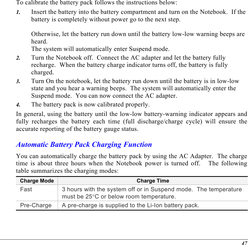  To calibrate the battery pack follows the instructions below: Insert the battery into the battery compartment and turn on the Notebook.  If the battery is completely without power go to the next step.    Otherwise, let the battery run down until the battery low-low warning beeps are heard.   The system will automatically enter Suspend mode. 11..  22..  33..  44..  Turn the Notebook off.  Connect the AC adapter and let the battery fully recharge.  When the battery charge indicator turns off, the battery is fully charged. Turn On the notebook, let the battery run down until the battery is in low-low state and you hear a warning beeps.  The system will automatically enter the Suspend mode.  You can now connect the AC adapter. The battery pack is now calibrated properly. In general, using the battery until the low-low battery-warning indicator appears and fully recharges the battery each time (full discharge/charge cycle) will ensure the accurate reporting of the battery gauge status. Automatic Battery Pack Charging Function  You can automatically charge the battery pack by using the AC Adapter.  The charge time is about three hours when the Notebook power is turned off.   The following table summarizes the charging modes: Charge Mode Charge Time Fast  3 hours with the system off or in Suspend mode.  The temperature must be 25°C or below room temperature. Pre-Charge  A pre-charge is supplied to the Li-Ion battery pack. 47 