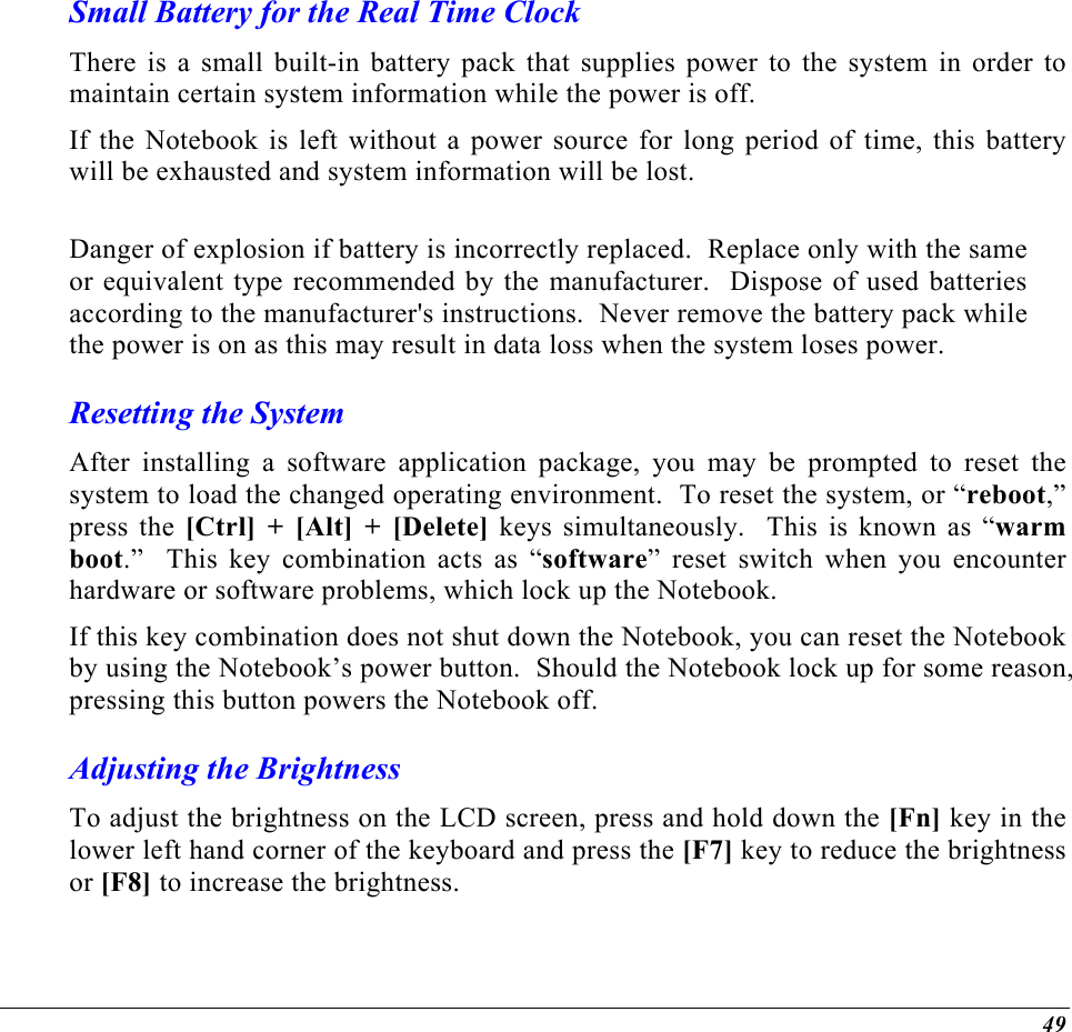  Small Battery for the Real Time Clock There is a small built-in battery pack that supplies power to the system in order to maintain certain system information while the power is off.   If the Notebook is left without a power source for long period of time, this battery will be exhausted and system information will be lost.    Danger of explosion if battery is incorrectly replaced.  Replace only with the same or equivalent type recommended by the manufacturer.  Dispose of used batteries according to the manufacturer&apos;s instructions.  Never remove the battery pack while the power is on as this may result in data loss when the system loses power. Resetting the System After installing a software application package, you may be prompted to reset the system to load the changed operating environment.  To reset the system, or “reboot,” press the [Ctrl] + [Alt] + [Delete] keys simultaneously.  This is known as “warm boot.”  This key combination acts as “software” reset switch when you encounter hardware or software problems, which lock up the Notebook.  If this key combination does not shut down the Notebook, you can reset the Notebook by using the Notebook’s power button.  Should the Notebook lock up for some reason, pressing this button powers the Notebook off. Adjusting the Brightness  To adjust the brightness on the LCD screen, press and hold down the [Fn] key in the lower left hand corner of the keyboard and press the [F7] key to reduce the brightness or [F8] to increase the brightness.  49 