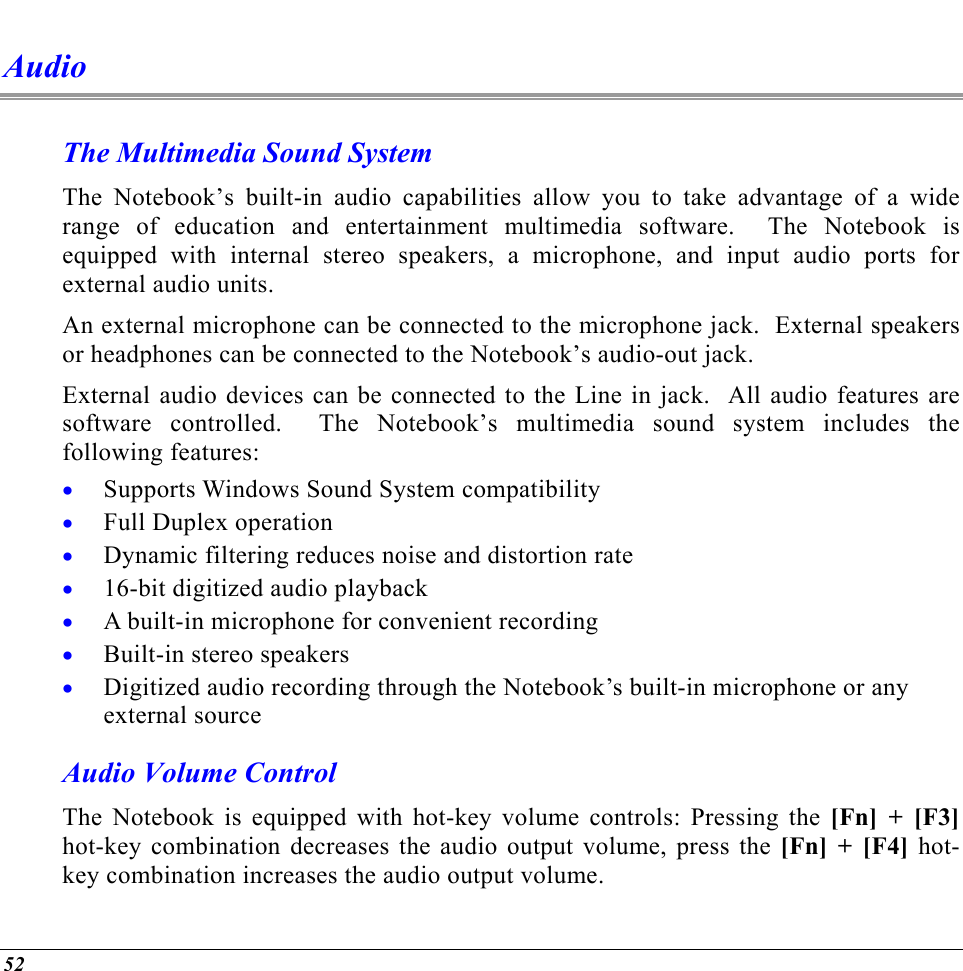  Audio The Multimedia Sound System The Notebook’s built-in audio capabilities allow you to take advantage of a wide range of education and entertainment multimedia software.  The Notebook is equipped with internal stereo speakers, a microphone, and input audio ports for external audio units.   An external microphone can be connected to the microphone jack.  External speakers or headphones can be connected to the Notebook’s audio-out jack.   External audio devices can be connected to the Line in jack.  All audio features are software controlled.  The Notebook’s multimedia sound system includes the following features: Supports Windows Sound System compatibility • • • • • • • Full Duplex operation Dynamic filtering reduces noise and distortion rate 16-bit digitized audio playback A built-in microphone for convenient recording Built-in stereo speakers Digitized audio recording through the Notebook’s built-in microphone or any external source Audio Volume Control The Notebook is equipped with hot-key volume controls: Pressing the [Fn] + [F3] hot-key combination decreases the audio output volume, press the [Fn] + [F4] hot-key combination increases the audio output volume. 52 