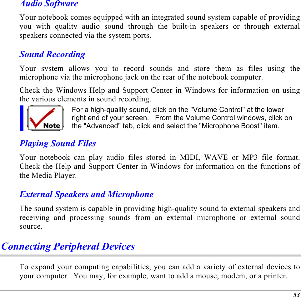  Audio Software Your notebook comes equipped with an integrated sound system capable of providing you with quality audio sound through the built-in speakers or through external speakers connected via the system ports. Sound Recording Your system allows you to record sounds and store them as files using the microphone via the microphone jack on the rear of the notebook computer.   Check the Windows Help and Support Center in Windows for information on using the various elements in sound recording. For a high-quality sound, click on the &quot;Volume Control&quot; at the lower right end of your screen.   From the Volume Control windows, click on the &quot;Advanced&quot; tab, click and select the &quot;Microphone Boost&quot; item. Playing Sound Files Your notebook can play audio files stored in MIDI, WAVE or MP3 file format.  Check the Help and Support Center in Windows for information on the functions of the Media Player. External Speakers and Microphone The sound system is capable in providing high-quality sound to external speakers and receiving and processing sounds from an external microphone or external sound source. Connecting Peripheral Devices To expand your computing capabilities, you can add a variety of external devices to your computer.  You may, for example, want to add a mouse, modem, or a printer.   53 