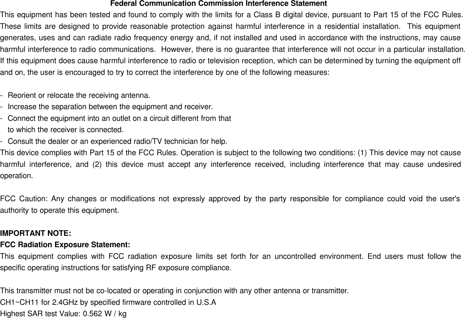 Federal Communication Commission Interference Statement This equipment has been tested and found to comply with the limits for a Class B digital device, pursuant to Part 15 of the FCC Rules.  These limits are designed to provide reasonable protection against harmful interference in a residential installation.  This equipment generates, uses and can radiate radio frequency energy and, if not installed and used in accordance with the instructions, may cause harmful interference to radio communications.  However, there is no guarantee that interference will not occur in a particular installation.  If this equipment does cause harmful interference to radio or television reception, which can be determined by turning the equipment off and on, the user is encouraged to try to correct the interference by one of the following measures:  - Reorient or relocate the receiving antenna. - Increase the separation between the equipment and receiver. - Connect the equipment into an outlet on a circuit different from that to which the receiver is connected. - Consult the dealer or an experienced radio/TV technician for help. This device complies with Part 15 of the FCC Rules. Operation is subject to the following two conditions: (1) This device may not cause harmful interference, and (2) this device must accept any interference received, including interference that may cause undesired operation.  FCC Caution: Any changes or modifications not expressly approved by the party responsible for compliance could void the user&apos;s authority to operate this equipment.  IMPORTANT NOTE: FCC Radiation Exposure Statement: This equipment complies with FCC radiation exposure limits set forth for an uncontrolled environment. End users must follow the specific operating instructions for satisfying RF exposure compliance.  This transmitter must not be co-located or operating in conjunction with any other antenna or transmitter. CH1~CH11 for 2.4GHz by specified firmware controlled in U.S.A Highest SAR test Value: 0.562 W / kg 