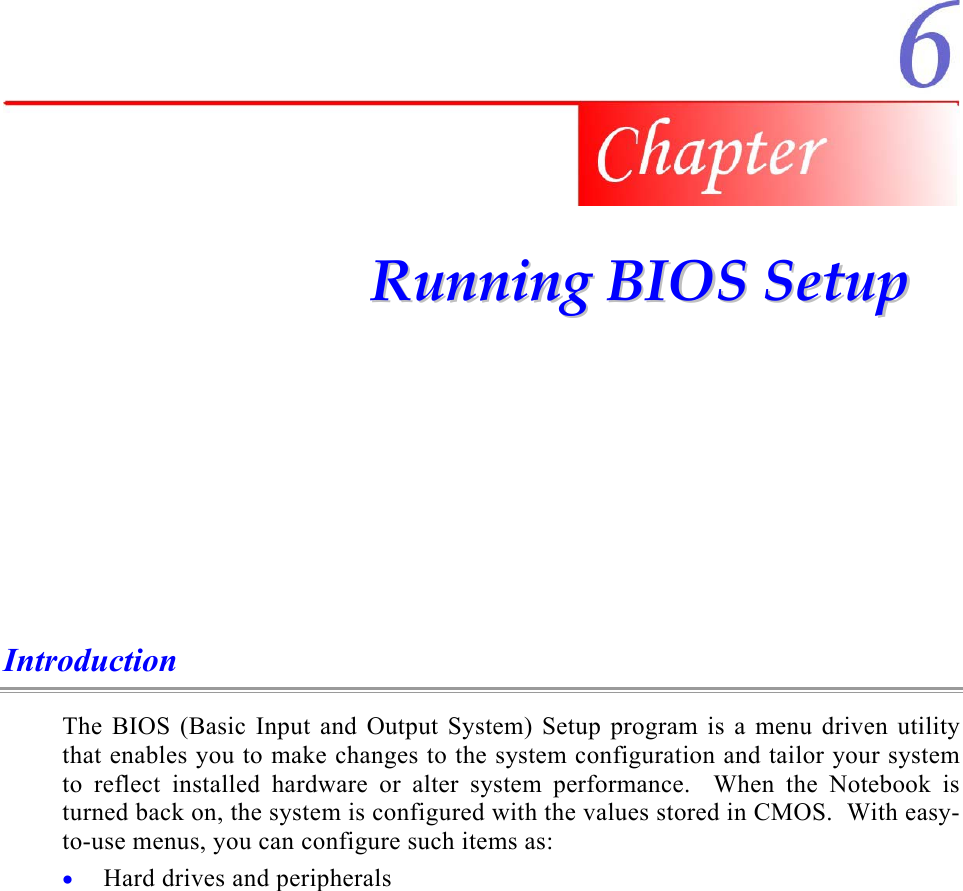    RRuunnnniinngg  BBIIOOSS  SSeettuupp  Introduction The BIOS (Basic Input and Output System) Setup program is a menu driven utility that enables you to make changes to the system configuration and tailor your system to reflect installed hardware or alter system performance.  When the Notebook is turned back on, the system is configured with the values stored in CMOS.  With easy-to-use menus, you can configure such items as: Hard drives and peripherals • 