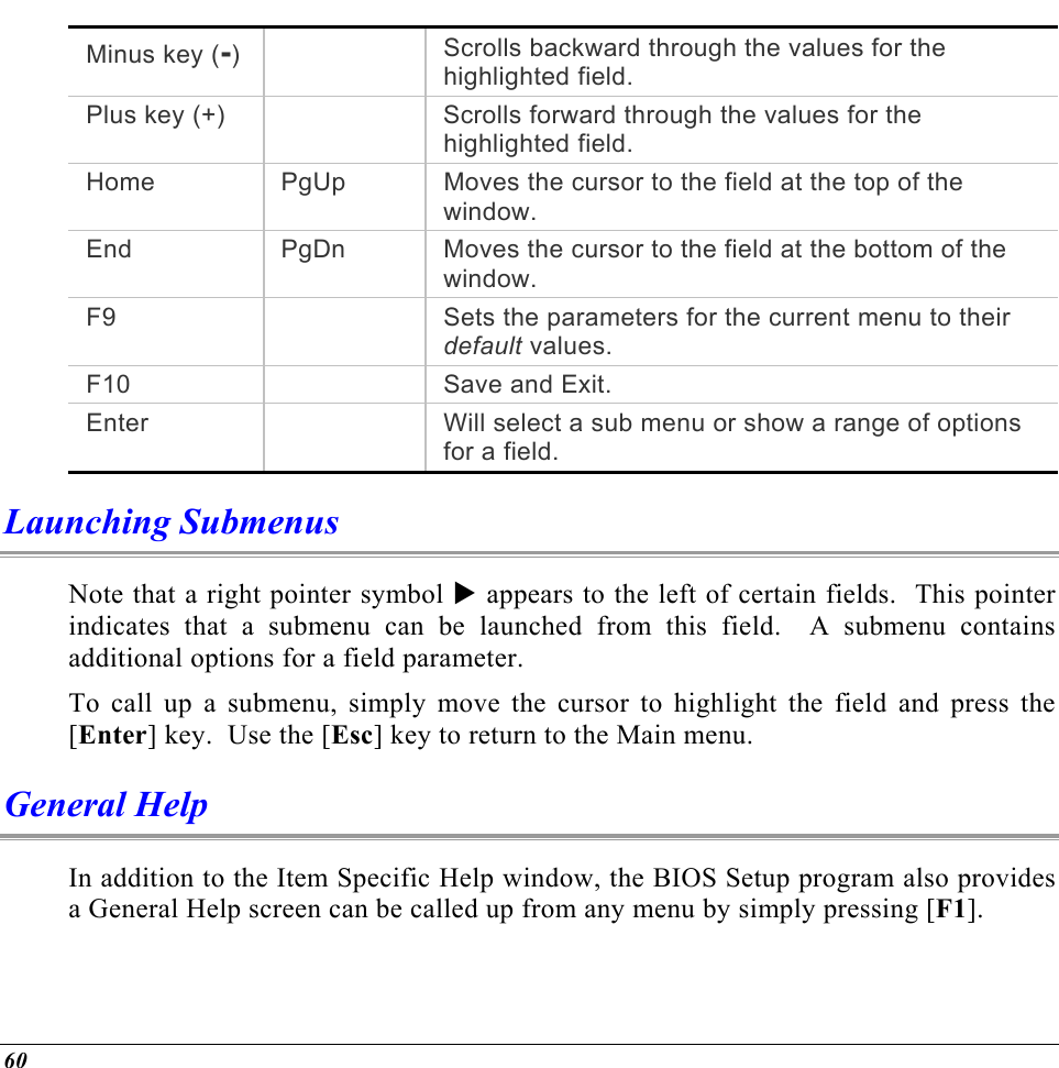  Minus key (-)    Scrolls backward through the values for the highlighted field. Plus key (+)    Scrolls forward through the values for the highlighted field. Home  PgUp  Moves the cursor to the field at the top of the window. End  PgDn  Moves the cursor to the field at the bottom of the window. F9    Sets the parameters for the current menu to their default values. F10     Save and Exit.Enter    Will select a sub menu or show a range of options for a field. Launching Submenus Note that a right pointer symbol X appears to the left of certain fields.  This pointer indicates that a submenu can be launched from this field.  A submenu contains additional options for a field parameter.   To call up a submenu, simply move the cursor to highlight the field and press the [Enter] key.  Use the [Esc] key to return to the Main menu. General Help In addition to the Item Specific Help window, the BIOS Setup program also provides a General Help screen can be called up from any menu by simply pressing [F1].   60 