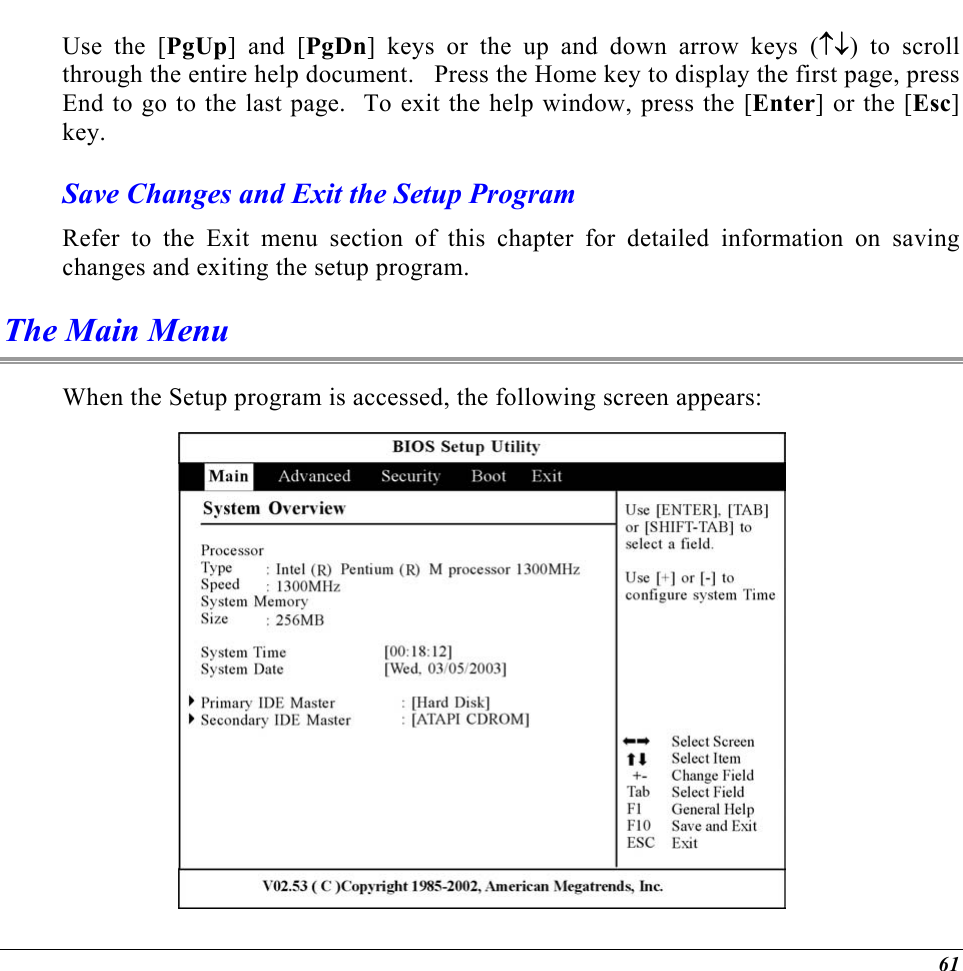  Use the [PgUp] and [PgDn] keys or the up and down arrow keys (↑↓) to scroll through the entire help document.   Press the Home key to display the first page, press End to go to the last page.  To exit the help window, press the [Enter] or the [Esc] key.  Save Changes and Exit the Setup Program Refer to the Exit menu section of this chapter for detailed information on saving changes and exiting the setup program. The Main Menu When the Setup program is accessed, the following screen appears:  61 