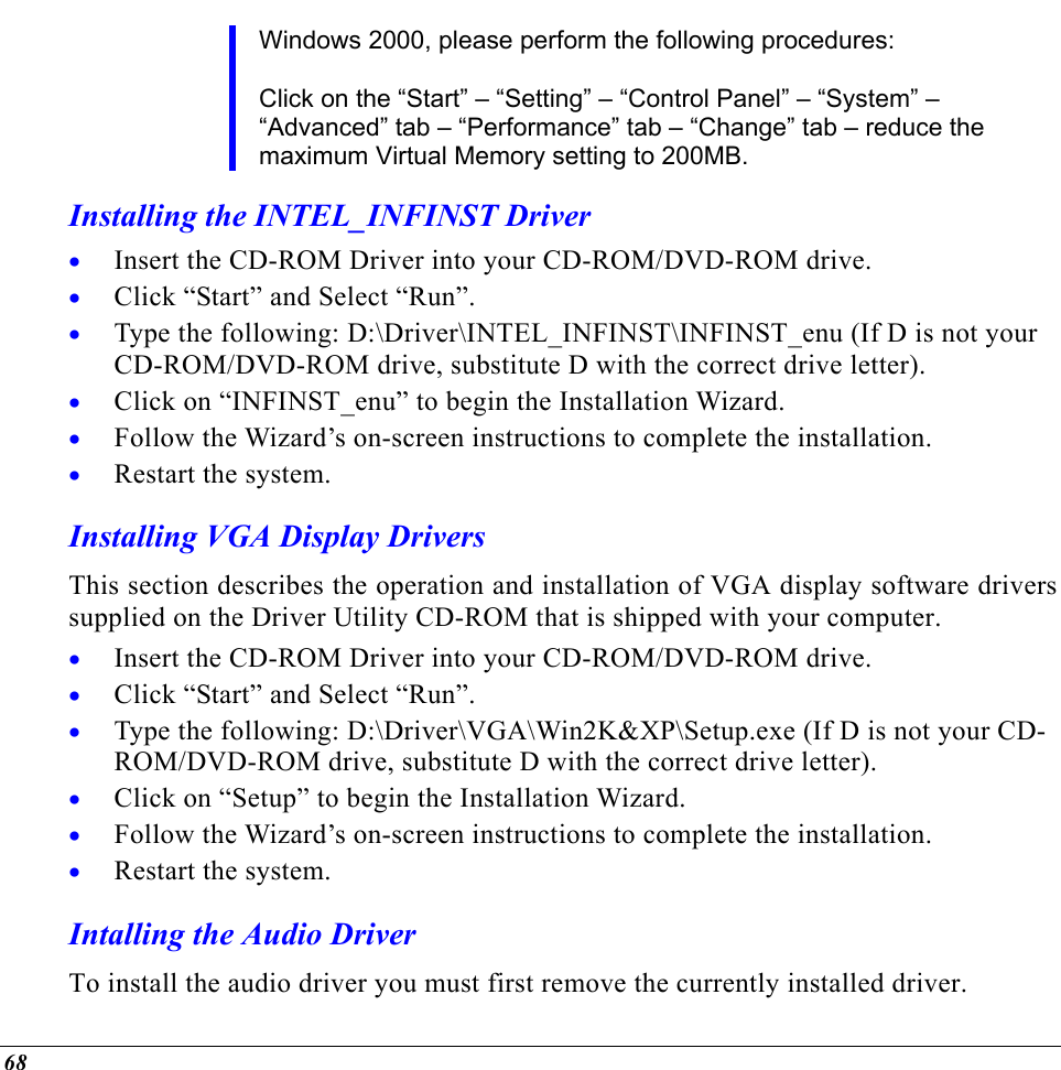  Windows 2000, please perform the following procedures:  Click on the “Start” – “Setting” – “Control Panel” – “System” – “Advanced” tab – “Performance” tab – “Change” tab – reduce the maximum Virtual Memory setting to 200MB. Installing the INTEL_INFINST Driver Insert the CD-ROM Driver into your CD-ROM/DVD-ROM drive. • • • • • • • • • • • • Click “Start” and Select “Run”. Type the following: D:\Driver\INTEL_INFINST\INFINST_enu (If D is not your CD-ROM/DVD-ROM drive, substitute D with the correct drive letter). Click on “INFINST_enu” to begin the Installation Wizard. Follow the Wizard’s on-screen instructions to complete the installation.   Restart the system. Installing VGA Display Drivers This section describes the operation and installation of VGA display software drivers supplied on the Driver Utility CD-ROM that is shipped with your computer. Insert the CD-ROM Driver into your CD-ROM/DVD-ROM drive. Click “Start” and Select “Run”. Type the following: D:\Driver\VGA\Win2K&amp;XP\Setup.exe (If D is not your CD-ROM/DVD-ROM drive, substitute D with the correct drive letter). Click on “Setup” to begin the Installation Wizard. Follow the Wizard’s on-screen instructions to complete the installation.   Restart the system. Intalling the Audio Driver To install the audio driver you must first remove the currently installed driver. 68 