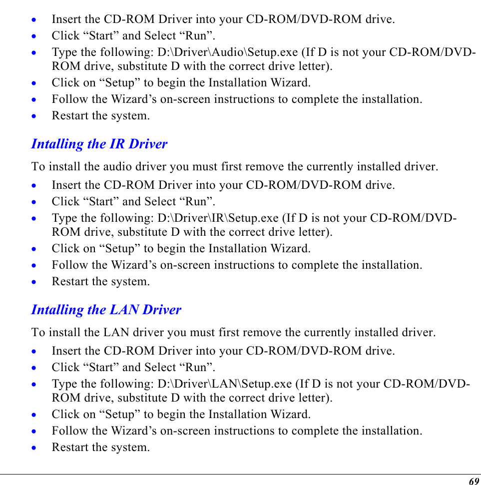  Insert the CD-ROM Driver into your CD-ROM/DVD-ROM drive. • • • • • • • • • • • • • • • • • • Click “Start” and Select “Run”. Type the following: D:\Driver\Audio\Setup.exe (If D is not your CD-ROM/DVD-ROM drive, substitute D with the correct drive letter). Click on “Setup” to begin the Installation Wizard. Follow the Wizard’s on-screen instructions to complete the installation.   Restart the system. Intalling the IR Driver To install the audio driver you must first remove the currently installed driver. Insert the CD-ROM Driver into your CD-ROM/DVD-ROM drive. Click “Start” and Select “Run”. Type the following: D:\Driver\IR\Setup.exe (If D is not your CD-ROM/DVD-ROM drive, substitute D with the correct drive letter). Click on “Setup” to begin the Installation Wizard. Follow the Wizard’s on-screen instructions to complete the installation.   Restart the system. Intalling the LAN Driver To install the LAN driver you must first remove the currently installed driver. Insert the CD-ROM Driver into your CD-ROM/DVD-ROM drive. Click “Start” and Select “Run”. Type the following: D:\Driver\LAN\Setup.exe (If D is not your CD-ROM/DVD-ROM drive, substitute D with the correct drive letter). Click on “Setup” to begin the Installation Wizard. Follow the Wizard’s on-screen instructions to complete the installation.   Restart the system. 69 