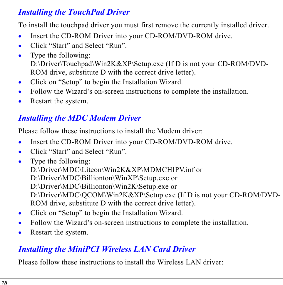  Installing the TouchPad Driver To install the touchpad driver you must first remove the currently installed driver. Insert the CD-ROM Driver into your CD-ROM/DVD-ROM drive. • • • • • • • • • • • • Click “Start” and Select “Run”. Type the following:  D:\Driver\Touchpad\Win2K&amp;XP\Setup.exe (If D is not your CD-ROM/DVD-ROM drive, substitute D with the correct drive letter). Click on “Setup” to begin the Installation Wizard. Follow the Wizard’s on-screen instructions to complete the installation.   Restart the system. Installing the MDC Modem Driver Please follow these instructions to install the Modem driver: Insert the CD-ROM Driver into your CD-ROM/DVD-ROM drive. Click “Start” and Select “Run”. Type the following:  D:\Driver\MDC\Liteon\Win2K&amp;XP\MDMCHIPV.inf or D:\Driver\MDC\Billionton\WinXP\Setup.exe or D:\Driver\MDC\Billionton\Win2K\Setup.exe or D:\Driver\MDC\QCOM\Win2K&amp;XP\Setup.exe (If D is not your CD-ROM/DVD-ROM drive, substitute D with the correct drive letter). Click on “Setup” to begin the Installation Wizard. Follow the Wizard’s on-screen instructions to complete the installation.   Restart the system. Installing the MiniPCI Wireless LAN Card Driver Please follow these instructions to install the Wireless LAN driver: 70 