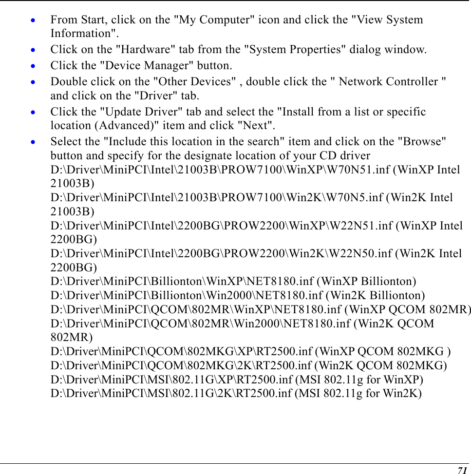  From Start, click on the &quot;My Computer&quot; icon and click the &quot;View System Information&quot;. • • • • • • Click on the &quot;Hardware&quot; tab from the &quot;System Properties&quot; dialog window. Click the &quot;Device Manager&quot; button. Double click on the &quot;Other Devices&quot; , double click the &quot; Network Controller &quot; and click on the &quot;Driver&quot; tab. Click the &quot;Update Driver&quot; tab and select the &quot;Install from a list or specific location (Advanced)&quot; item and click &quot;Next&quot;. Select the &quot;Include this location in the search&quot; item and click on the &quot;Browse&quot; button and specify for the designate location of your CD driver  D:\Driver\MiniPCI\Intel\21003B\PROW7100\WinXP\W70N51.inf (WinXP Intel 21003B) D:\Driver\MiniPCI\Intel\21003B\PROW7100\Win2K\W70N5.inf (Win2K Intel 21003B) D:\Driver\MiniPCI\Intel\2200BG\PROW2200\WinXP\W22N51.inf (WinXP Intel 2200BG) D:\Driver\MiniPCI\Intel\2200BG\PROW2200\Win2K\W22N50.inf (Win2K Intel 2200BG) D:\Driver\MiniPCI\Billionton\WinXP\NET8180.inf (WinXP Billionton) D:\Driver\MiniPCI\Billionton\Win2000\NET8180.inf (Win2K Billionton) D:\Driver\MiniPCI\QCOM\802MR\WinXP\NET8180.inf (WinXP QCOM 802MR) D:\Driver\MiniPCI\QCOM\802MR\Win2000\NET8180.inf (Win2K QCOM 802MR)  D:\Driver\MiniPCI\QCOM\802MKG\XP\RT2500.inf (WinXP QCOM 802MKG ) D:\Driver\MiniPCI\QCOM\802MKG\2K\RT2500.inf (Win2K QCOM 802MKG) D:\Driver\MiniPCI\MSI\802.11G\XP\RT2500.inf (MSI 802.11g for WinXP) D:\Driver\MiniPCI\MSI\802.11G\2K\RT2500.inf (MSI 802.11g for Win2K) 71 