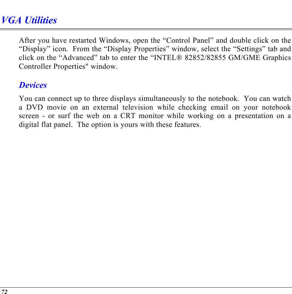  VGA Utilities After you have restarted Windows, open the “Control Panel” and double click on the “Display” icon.  From the “Display Properties” window, select the “Settings” tab and click on the “Advanced” tab to enter the “INTEL® 82852/82855 GM/GME Graphics Controller Properties&quot; window.   Devices You can connect up to three displays simultaneously to the notebook.  You can watch a DVD movie on an external television while checking email on your notebook screen - or surf the web on a CRT monitor while working on a presentation on a digital flat panel.  The option is yours with these features. 72 