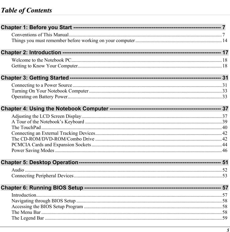  TTaabbllee  ooff  CCoonntteennttss  Chapter 1: Before you Start --------------------------------------------------------------------------------- 7 Conventions of This Manual..........................................................................................................................7 Things you must remember before working on your computer.....................................................................14 Chapter 2: Introduction --------------------------------------------------------------------------------------- 17 Welcome to the Notebook PC........................................................................................................................18 Getting to Know Your Computer...................................................................................................................18 Chapter 3: Getting Started ----------------------------------------------------------------------------------- 31 Connecting to a Power Source.......................................................................................................................31 Turning On Your Notebook Computer..........................................................................................................33 Operating on Battery Power...........................................................................................................................33 Chapter 4: Using the Notebook Computer ------------------------------------------------------------- 37 Adjusting the LCD Screen Display................................................................................................................37 A Tour of the Notebook’s Keyboard .............................................................................................................39 The TouchPad................................................................................................................................................40 Connecting an External Tracking Devices.....................................................................................................42 The CD-ROM/DVD-ROM/Combo Drive .....................................................................................................42 PCMCIA Cards and Expansion Sockets........................................................................................................44 Power Saving Modes .....................................................................................................................................46 Chapter 5: Desktop Operation------------------------------------------------------------------------------ 51 Audio .............................................................................................................................................................52 Connecting Peripheral Devices......................................................................................................................53 Chapter 6: Running BIOS Setup --------------------------------------------------------------------------- 57 Introduction....................................................................................................................................................57 Navigating through BIOS Setup ....................................................................................................................58 Accessing the BIOS Setup Program ..............................................................................................................58 The Menu Bar ................................................................................................................................................58 The Legend Bar .............................................................................................................................................59 5 
