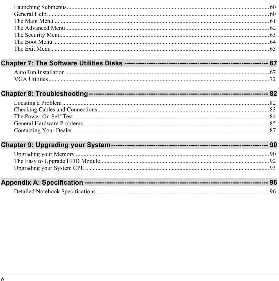  Launching Submenus.....................................................................................................................................60 General Help..................................................................................................................................................60 The Main Menu .............................................................................................................................................61 The Advanced Menu......................................................................................................................................62 The Security Menu.........................................................................................................................................63 The Boot Menu..............................................................................................................................................64 The Exit Menu ...............................................................................................................................................65 Chapter 7: The Software Utilities Disks ----------------------------------------------------------------- 67 AutoRun Installation......................................................................................................................................67 VGA Utilities.................................................................................................................................................72 Chapter 8: Troubleshooting --------------------------------------------------------------------------------- 82 Locating a Problem........................................................................................................................................82 Checking Cables and Connections.................................................................................................................83 The Power-On Self Test.................................................................................................................................84 General Hardware Problems ..........................................................................................................................85 Contacting Your Dealer.................................................................................................................................87 Chapter 9: Upgrading your System----------------------------------------------------------------------- 90 Upgrading your Memory ...............................................................................................................................90 The Easy to Upgrade HDD Module...............................................................................................................92 Upgrading your System CPU.........................................................................................................................93 Appendix A: Specification ----------------------------------------------------------------------------------- 96 Detailed Notebook Specifications..................................................................................................................96      6 