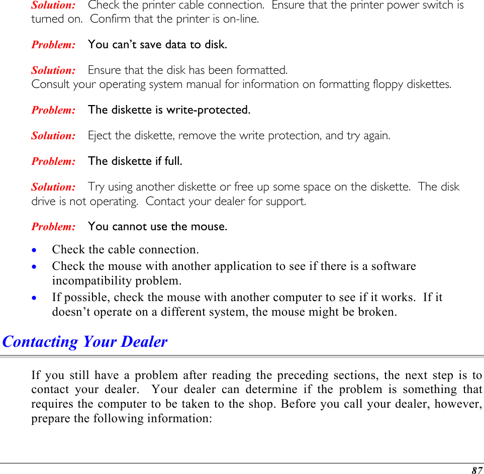  Solution: Problem: Solution: Problem: Solution: Problem: Solution: Problem: Check the printer cable connection.  Ensure that the printer power switch is turned on.  Confirm that the printer is on-line. You can’t save data to disk. Ensure that the disk has been formatted.   Consult your operating system manual for information on formatting floppy diskettes.   The diskette is write-protected.   Eject the diskette, remove the write protection, and try again.   The diskette if full.   Try using another diskette or free up some space on the diskette.  The disk drive is not operating.  Contact your dealer for support. You cannot use the mouse. Check the cable connection. • • • Check the mouse with another application to see if there is a software incompatibility problem. If possible, check the mouse with another computer to see if it works.  If it doesn’t operate on a different system, the mouse might be broken. Contacting Your Dealer If you still have a problem after reading the preceding sections, the next step is to contact your dealer.  Your dealer can determine if the problem is something that requires the computer to be taken to the shop. Before you call your dealer, however, prepare the following information: 87 