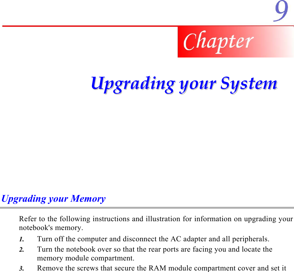     UUppggrraaddiinngg  yyoouurr  SSyysstteemm  Upgrading your Memory Refer to the following instructions and illustration for information on upgrading your notebook&apos;s memory. Turn off the computer and disconnect the AC adapter and all peripherals. 11..  22..  33..  Turn the notebook over so that the rear ports are facing you and locate the memory module compartment. Remove the screws that secure the RAM module compartment cover and set it 