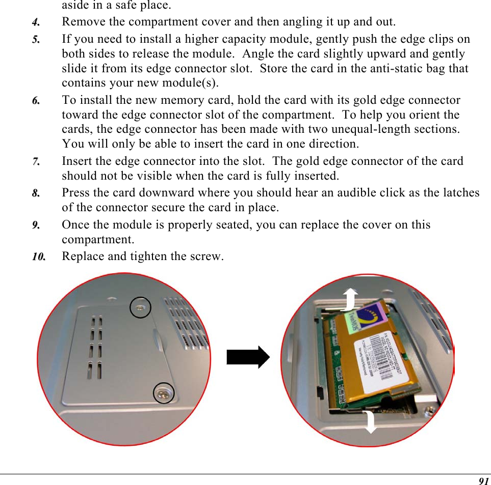  aside in a safe place.   Remove the compartment cover and then angling it up and out. 44..  55..  66..  77..  88..  99..  1100..  If you need to install a higher capacity module, gently push the edge clips on both sides to release the module.  Angle the card slightly upward and gently slide it from its edge connector slot.  Store the card in the anti-static bag that contains your new module(s). To install the new memory card, hold the card with its gold edge connector toward the edge connector slot of the compartment.  To help you orient the cards, the edge connector has been made with two unequal-length sections.  You will only be able to insert the card in one direction. Insert the edge connector into the slot.  The gold edge connector of the card should not be visible when the card is fully inserted. Press the card downward where you should hear an audible click as the latches of the connector secure the card in place. Once the module is properly seated, you can replace the cover on this compartment.  Replace and tighten the screw.  91 