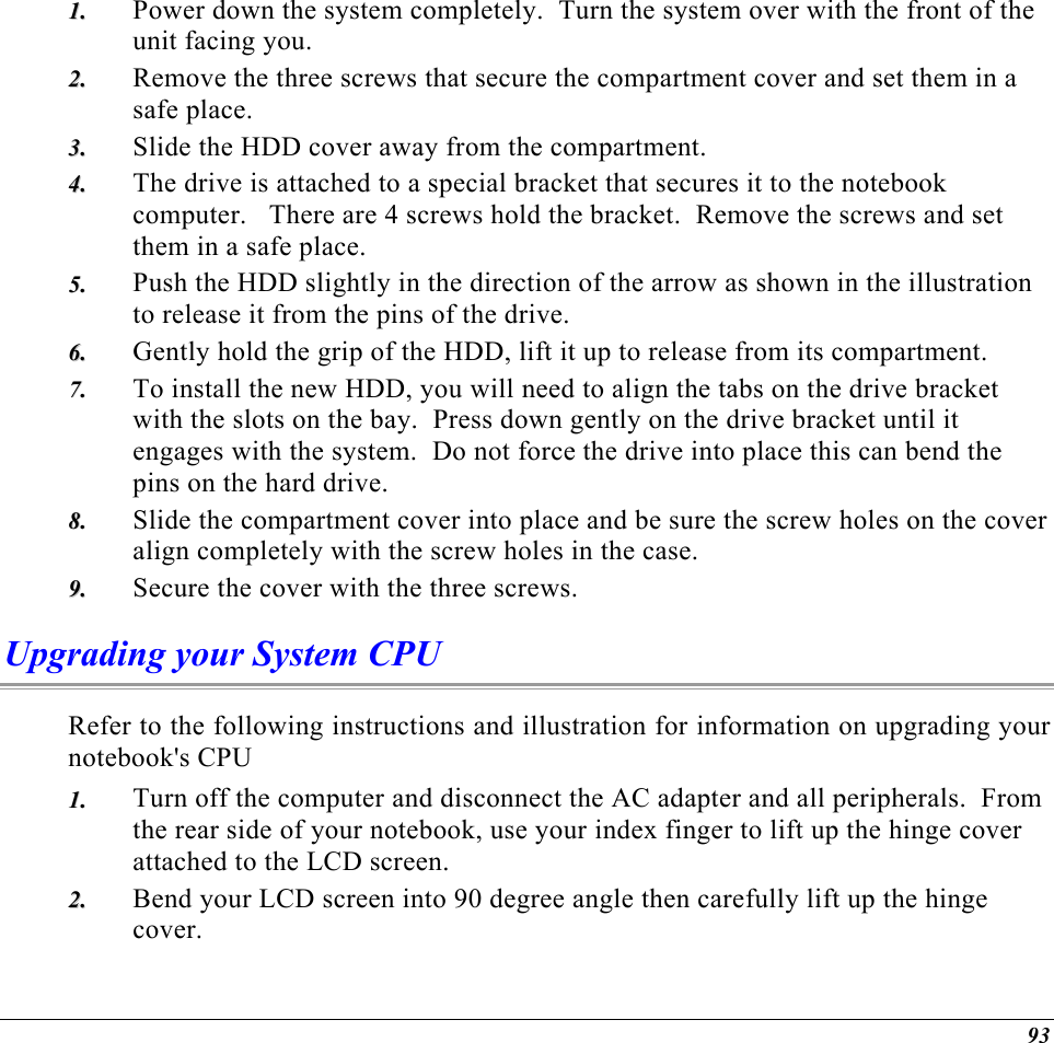  Power down the system completely.  Turn the system over with the front of the unit facing you. 11..  22..  33..  44..  55..  66..  77..  88..  99..  Remove the three screws that secure the compartment cover and set them in a safe place. Slide the HDD cover away from the compartment. The drive is attached to a special bracket that secures it to the notebook computer.   There are 4 screws hold the bracket.  Remove the screws and set them in a safe place. Push the HDD slightly in the direction of the arrow as shown in the illustration to release it from the pins of the drive. Gently hold the grip of the HDD, lift it up to release from its compartment. To install the new HDD, you will need to align the tabs on the drive bracket with the slots on the bay.  Press down gently on the drive bracket until it engages with the system.  Do not force the drive into place this can bend the pins on the hard drive. Slide the compartment cover into place and be sure the screw holes on the cover align completely with the screw holes in the case. Secure the cover with the three screws. Upgrading your System CPU Refer to the following instructions and illustration for information on upgrading your notebook&apos;s CPU Turn off the computer and disconnect the AC adapter and all peripherals.  From the rear side of your notebook, use your index finger to lift up the hinge cover attached to the LCD screen. 11..  22..  Bend your LCD screen into 90 degree angle then carefully lift up the hinge cover. 93 