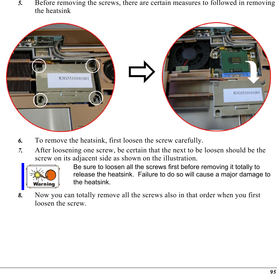  Before removing the screws, there are certain measures to followed in removing the heatsink 55..   To remove the heatsink, first loosen the screw carefully.   66..  77..  After loosening one screw, be certain that the next to be loosen should be the screw on its adjacent side as shown on the illustration.  Be sure to loosen all the screws first before removing it totally to release the heatsink.  Failure to do so will cause a major damage to the heatsink. 88..  Now you can totally remove all the screws also in that order when you first loosen the screw.    95 