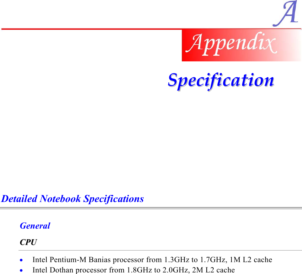    SSppeecciiffiiccaattiioonn    Detailed Notebook Specifications General CCPPUU    • • Intel Pentium-M Banias processor from 1.3GHz to 1.7GHz, 1M L2 cache Intel Dothan processor from 1.8GHz to 2.0GHz, 2M L2 cache  