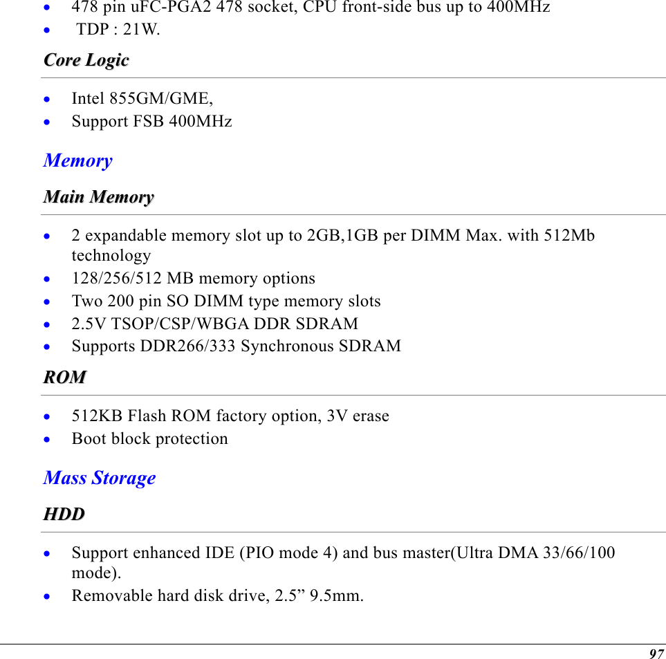  478 pin uFC-PGA2 478 socket, CPU front-side bus up to 400MHz • •   TDP : 21W. CCoorree  LLooggiicc  • • Intel 855GM/GME,  Support FSB 400MHz Memory MMaaiinn  MMeemmoorryy  • • • • • 2 expandable memory slot up to 2GB,1GB per DIMM Max. with 512Mb technology 128/256/512 MB memory options Two 200 pin SO DIMM type memory slots 2.5V TSOP/CSP/WBGA DDR SDRAM Supports DDR266/333 Synchronous SDRAM RROOMM  • • 512KB Flash ROM factory option, 3V erase Boot block protection Mass Storage HHDDDD  • • Support enhanced IDE (PIO mode 4) and bus master(Ultra DMA 33/66/100 mode). Removable hard disk drive, 2.5” 9.5mm. 97 