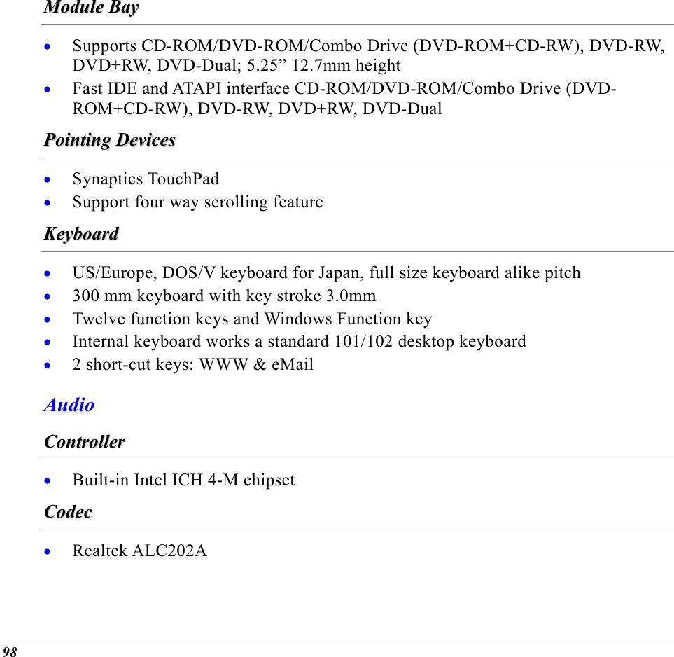  MMoodduullee  BBaayy  • • Supports CD-ROM/DVD-ROM/Combo Drive (DVD-ROM+CD-RW), DVD-RW, DVD+RW, DVD-Dual; 5.25” 12.7mm height Fast IDE and ATAPI interface CD-ROM/DVD-ROM/Combo Drive (DVD-ROM+CD-RW), DVD-RW, DVD+RW, DVD-Dual PPooiinnttiinngg  DDeevviicceess  • • Synaptics TouchPad Support four way scrolling feature KKeeyybbooaarrdd  • • • • • US/Europe, DOS/V keyboard for Japan, full size keyboard alike pitch 300 mm keyboard with key stroke 3.0mm Twelve function keys and Windows Function key Internal keyboard works a standard 101/102 desktop keyboard 2 short-cut keys: WWW &amp; eMail Audio CCoonnttrroolllleerr  •  Built-in Intel ICH 4-M chipset CCooddeecc  •  Realtek ALC202A 98 