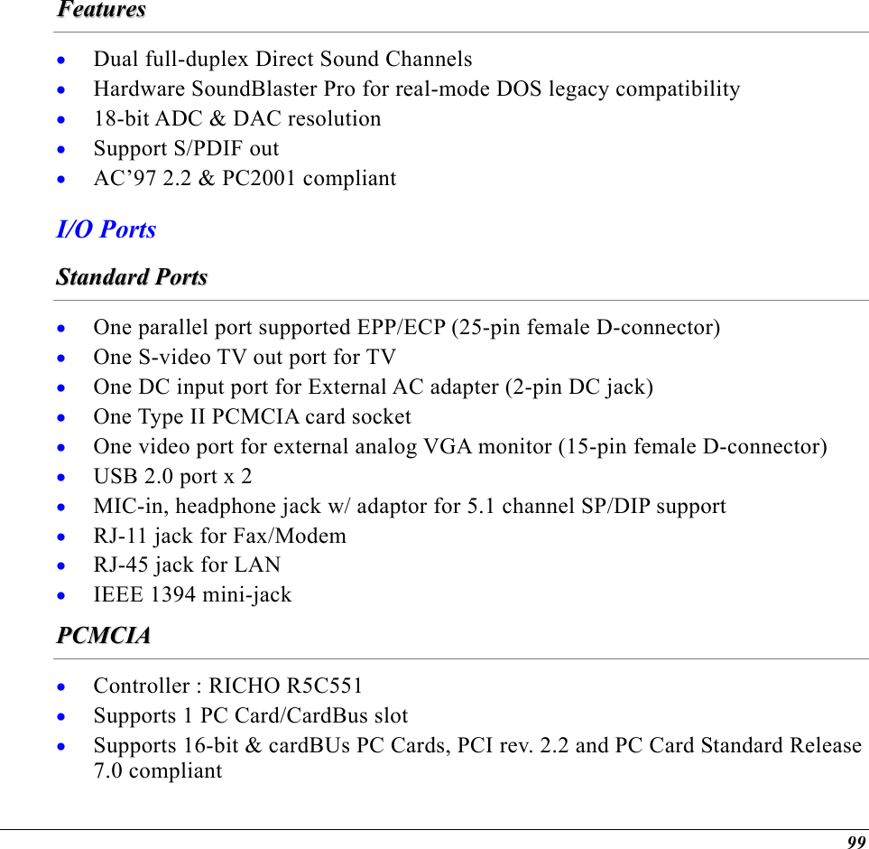  FFeeaattuurreess  • • • • • Dual full-duplex Direct Sound Channels Hardware SoundBlaster Pro for real-mode DOS legacy compatibility 18-bit ADC &amp; DAC resolution  Support S/PDIF out AC’97 2.2 &amp; PC2001 compliant I/O Ports SSttaannddaarrdd  PPoorrttss  • • • • • • • • • • One parallel port supported EPP/ECP (25-pin female D-connector) One S-video TV out port for TV One DC input port for External AC adapter (2-pin DC jack) One Type II PCMCIA card socket One video port for external analog VGA monitor (15-pin female D-connector) USB 2.0 port x 2 MIC-in, headphone jack w/ adaptor for 5.1 channel SP/DIP support RJ-11 jack for Fax/Modem RJ-45 jack for LAN IEEE 1394 mini-jack PPCCMMCCIIAA  • • • Controller : RICHO R5C551 Supports 1 PC Card/CardBus slot Supports 16-bit &amp; cardBUs PC Cards, PCI rev. 2.2 and PC Card Standard Release 7.0 compliant 99 