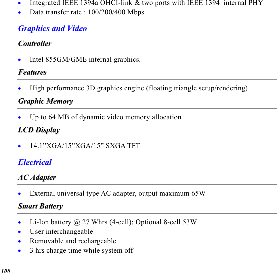  Integrated IEEE 1394a OHCI-link &amp; two ports with IEEE 1394  internal PHY • •  Data transfer rate : 100/200/400 Mbps Graphics and Video CCoonnttrroolllleerr  •  Intel 855GM/GME internal graphics. FFeeaattuurreess  •  High performance 3D graphics engine (floating triangle setup/rendering) GGrraapphhiicc  MMeemmoorryy  •  Up to 64 MB of dynamic video memory allocation LLCCDD  DDiissppllaayy  •  14.1”XGA/15”XGA/15” SXGA TFT Electrical  AACC  AAddaapptteerr  •  External universal type AC adapter, output maximum 65W SSmmaarrtt  BBaatttteerryy  • • • • Li-Ion battery @ 27 Whrs (4-cell); Optional 8-cell 53W User interchangeable Removable and rechargeable 3 hrs charge time while system off 100 