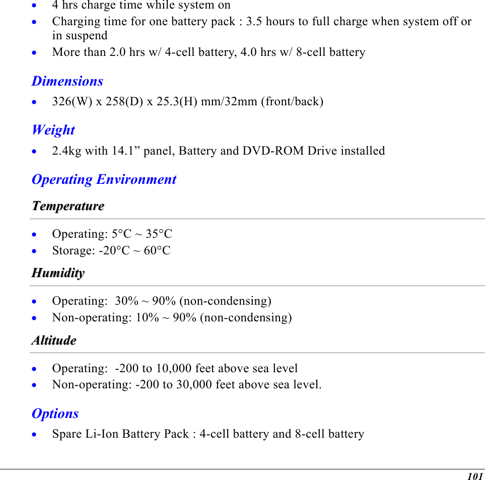  4 hrs charge time while system on • • • • • Charging time for one battery pack : 3.5 hours to full charge when system off or in suspend More than 2.0 hrs w/ 4-cell battery, 4.0 hrs w/ 8-cell battery Dimensions 326(W) x 258(D) x 25.3(H) mm/32mm (front/back) Weight 2.4kg with 14.1” panel, Battery and DVD-ROM Drive installed Operating Environment TTeemmppeerraattuurree  • • Operating: 5°C ~ 35°C Storage: -20°C ~ 60°C HHuummiiddiittyy  • • Operating:  30% ~ 90% (non-condensing) Non-operating: 10% ~ 90% (non-condensing) AAllttiittuuddee  • • • Operating:  -200 to 10,000 feet above sea level Non-operating: -200 to 30,000 feet above sea level. Options Spare Li-Ion Battery Pack : 4-cell battery and 8-cell battery 101 