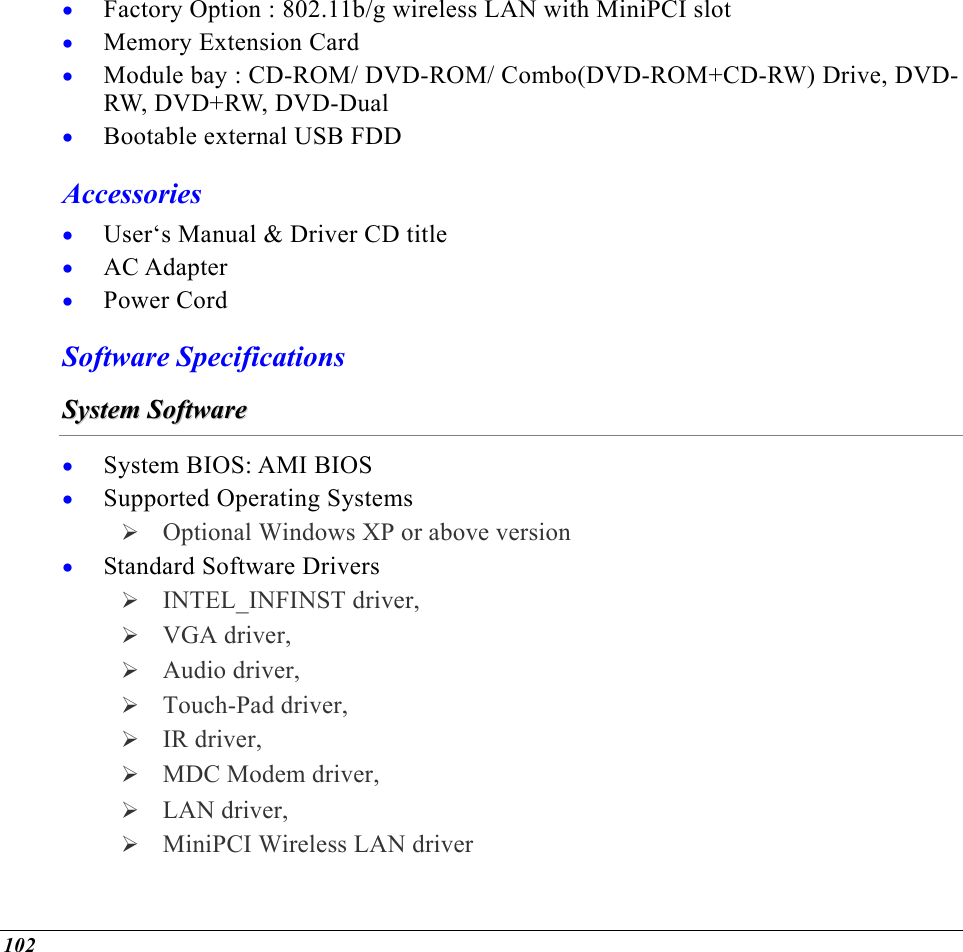  102 • • • • • • • Factory Option : 802.11b/g wireless LAN with MiniPCI slot Memory Extension Card Module bay : CD-ROM/ DVD-ROM/ Combo(DVD-ROM+CD-RW) Drive, DVD-RW, DVD+RW, DVD-Dual Bootable external USB FDD Accessories User‘s Manual &amp; Driver CD title AC Adapter Power Cord Software Specifications SSyysstteemm  SSooffttwwaarree  • • • System BIOS: AMI BIOS Supported Operating Systems  Optional Windows XP or above version Standard Software Drivers  INTEL_INFINST driver,  VGA driver,   Audio driver,   Touch-Pad driver,   IR driver,   MDC Modem driver,   LAN driver,  MiniPCI Wireless LAN driver  