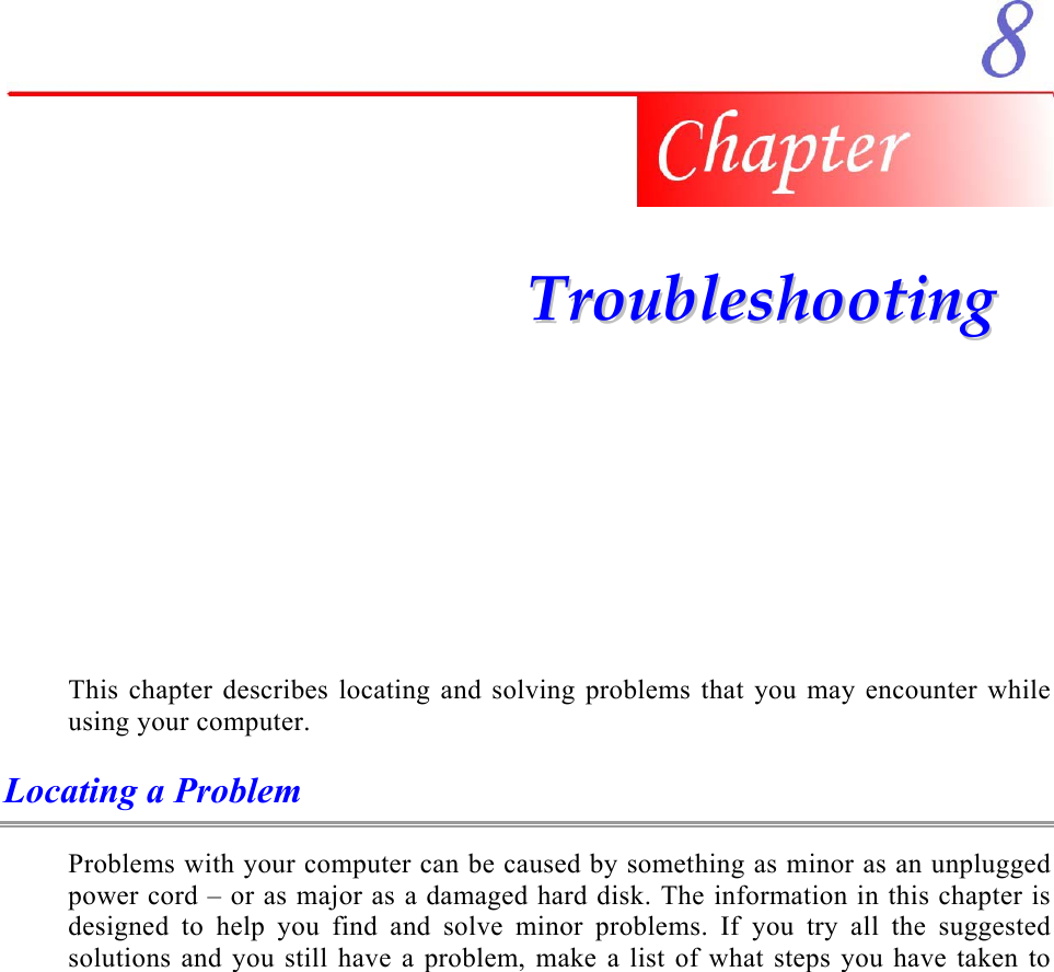     TTrroouubblleesshhoooottiinngg  This chapter describes locating and solving problems that you may encounter while using your computer. Locating a Problem Problems with your computer can be caused by something as minor as an unplugged power cord – or as major as a damaged hard disk. The information in this chapter is designed to help you find and solve minor problems. If you try all the suggested solutions and you still have a problem, make a list of what steps you have taken to 