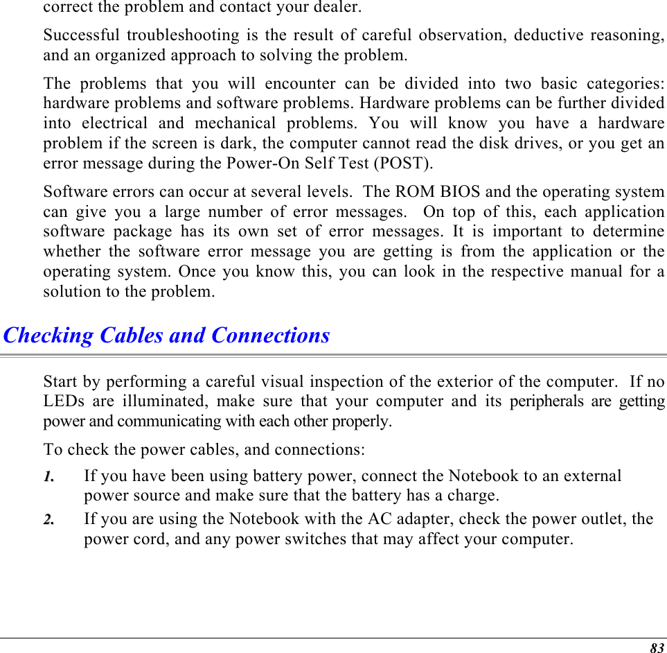  correct the problem and contact your dealer.  Successful troubleshooting is the result of careful observation, deductive reasoning, and an organized approach to solving the problem.  The problems that you will encounter can be divided into two basic categories: hardware problems and software problems. Hardware problems can be further divided into electrical and mechanical problems. You will know you have a hardware problem if the screen is dark, the computer cannot read the disk drives, or you get an error message during the Power-On Self Test (POST). Software errors can occur at several levels.  The ROM BIOS and the operating system can give you a large number of error messages.  On top of this, each application software package has its own set of error messages. It is important to determine whether the software error message you are getting is from the application or the operating system. Once you know this, you can look in the respective manual for a solution to the problem. Checking Cables and Connections Start by performing a careful visual inspection of the exterior of the computer.  If no LEDs are illuminated, make sure that your computer and its peripherals are getting power and communicating with each other properly. To check the power cables, and connections: If you have been using battery power, connect the Notebook to an external power source and make sure that the battery has a charge.  11..  22..  If you are using the Notebook with the AC adapter, check the power outlet, the power cord, and any power switches that may affect your computer. 83 