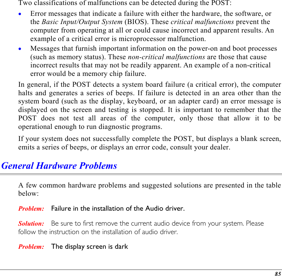  Two classifications of malfunctions can be detected during the POST: Error messages that indicate a failure with either the hardware, the software, or the Basic Input/Output System (BIOS). These critical malfunctions prevent the computer from operating at all or could cause incorrect and apparent results. An example of a critical error is microprocessor malfunction. • •  Messages that furnish important information on the power-on and boot processes (such as memory status). These non-critical malfunctions are those that cause incorrect results that may not be readily apparent. An example of a non-critical error would be a memory chip failure. In general, if the POST detects a system board failure (a critical error), the computer halts and generates a series of beeps. If failure is detected in an area other than the system board (such as the display, keyboard, or an adapter card) an error message is displayed on the screen and testing is stopped. It is important to remember that the POST does not test all areas of the computer, only those that allow it to be operational enough to run diagnostic programs.  If your system does not successfully complete the POST, but displays a blank screen, emits a series of beeps, or displays an error code, consult your dealer. General Hardware Problems  A few common hardware problems and suggested solutions are presented in the table below: Problem: Solution: Problem: Failure in the installation of the Audio driver. Be sure to first remove the current audio device from your system. Please follow the instruction on the installation of audio driver. The display screen is dark 85 