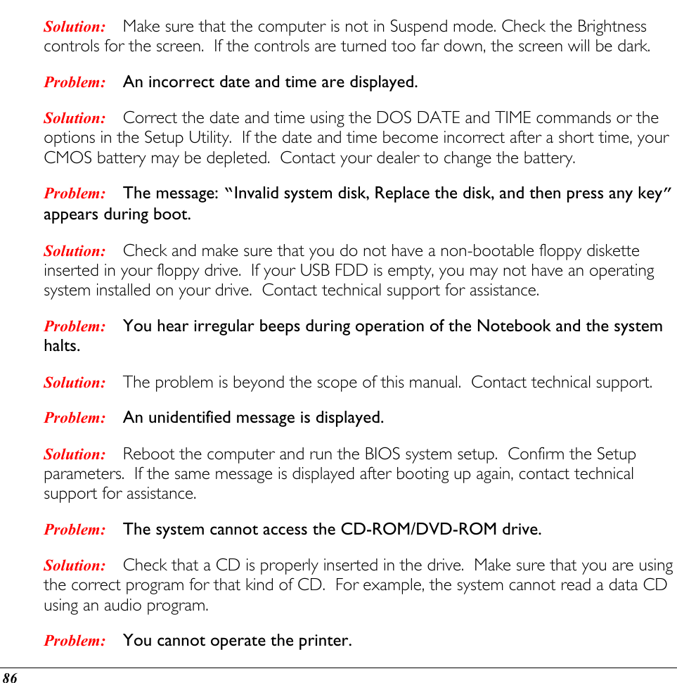  Solution: Problem: Solution: Problem: Solution: Problem: Solution: Problem: Solution: Problem: Solution: Problem: Make sure that the computer is not in Suspend mode. Check the Brightness controls for the screen.  If the controls are turned too far down, the screen will be dark. An incorrect date and time are displayed. Correct the date and time using the DOS DATE and TIME commands or the options in the Setup Utility.  If the date and time become incorrect after a short time, your CMOS battery may be depleted.  Contact your dealer to change the battery. The message: “Invalid system disk, Replace the disk, and then press any key” appears during boot. Check and make sure that you do not have a non-bootable floppy diskette inserted in your floppy drive.  If your USB FDD is empty, you may not have an operating system installed on your drive.  Contact technical support for assistance. You hear irregular beeps during operation of the Notebook and the system halts. The problem is beyond the scope of this manual.  Contact technical support. An unidentified message is displayed. Reboot the computer and run the BIOS system setup.  Confirm the Setup parameters.  If the same message is displayed after booting up again, contact technical support for assistance. The system cannot access the CD-ROM/DVD-ROM drive. Check that a CD is properly inserted in the drive.  Make sure that you are using the correct program for that kind of CD.  For example, the system cannot read a data CD using an audio program. You cannot operate the printer. 86 