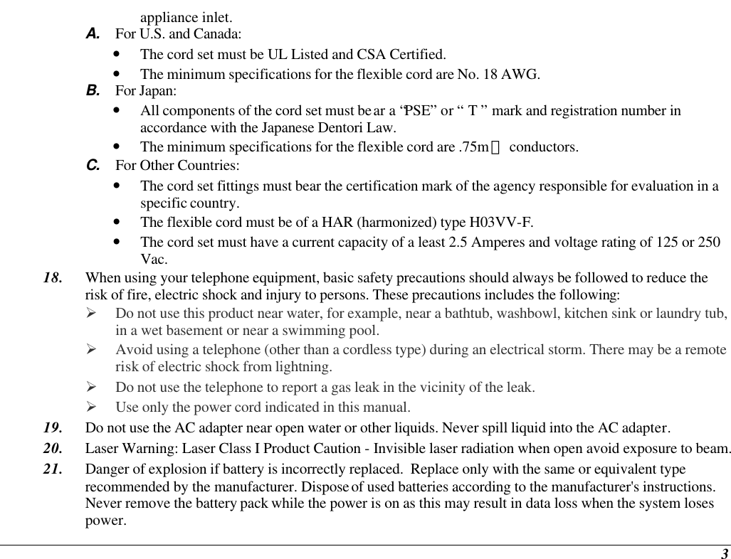  3 appliance inlet. A. For U.S. and Canada: • The cord set must be UL Listed and CSA Certified. • The minimum specifications for the flexible cord are No. 18 AWG. B. For Japan: • All components of the cord set must bear a “PSE” or “ T ” mark and registration number in accordance with the Japanese Dentori Law. • The minimum specifications for the flexible cord are .75m㎡ conductors. C. For Other Countries: • The cord set fittings must bear the certification mark of the agency responsible for evaluation in a specific country. • The flexible cord must be of a HAR (harmonized) type H03VV-F. • The cord set must have a current capacity of a least 2.5 Amperes and voltage rating of 125 or 250 Vac. 18. When using your telephone equipment, basic safety precautions should always be followed to reduce the risk of fire, electric shock and injury to persons. These precautions includes the following: Ø Do not use this product near water, for example, near a bathtub, washbowl, kitchen sink or laundry tub, in a wet basement or near a swimming pool. Ø Avoid using a telephone (other than a cordless type) during an electrical storm. There may be a remote risk of electric shock from lightning. Ø Do not use the telephone to report a gas leak in the vicinity of the leak. Ø Use only the power cord indicated in this manual. 19. Do not use the AC adapter near open water or other liquids. Never spill liquid into the AC adapter. 20. Laser Warning: Laser Class I Product Caution - Invisible laser radiation when open avoid exposure to beam. 21. Danger of explosion if battery is incorrectly replaced.  Replace only with the same or equivalent type recommended by the manufacturer. Dispose of used batteries according to the manufacturer&apos;s instructions.  Never remove the battery pack while the power is on as this may result in data loss when the system loses power. 