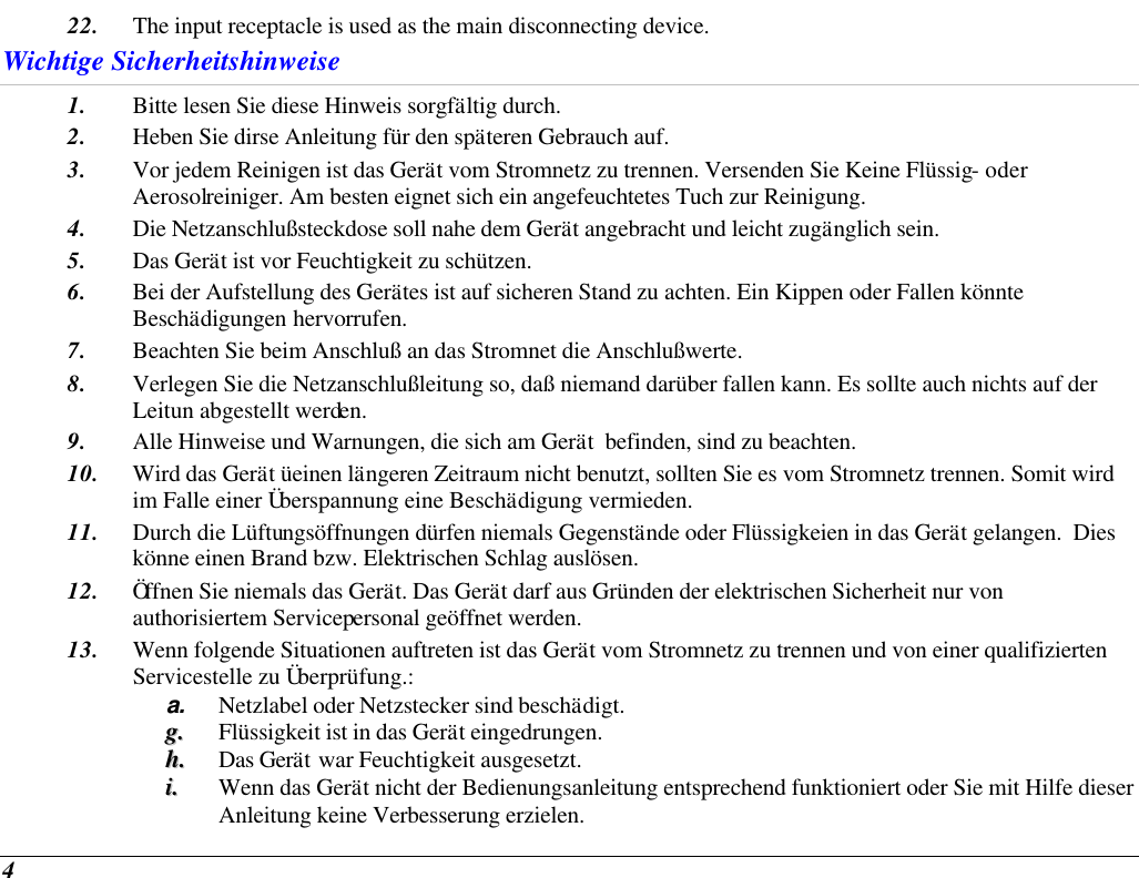  4 22. The input receptacle is used as the main disconnecting device. Wichtige Sicherheitshinweise 1. Bitte lesen Sie diese Hinweis sorgfältig durch. 2. Heben Sie dirse Anleitung für den späteren Gebrauch auf. 3. Vor jedem Reinigen ist das Gerät vom Stromnetz zu trennen. Versenden Sie Keine Flüssig- oder Aerosolreiniger. Am besten eignet sich ein angefeuchtetes Tuch zur Reinigung. 4. Die Netzanschlußsteckdose soll nahe dem Gerät angebracht und leicht zugänglich sein. 5. Das Gerät ist vor Feuchtigkeit zu schützen. 6. Bei der Aufstellung des Gerätes ist auf sicheren Stand zu achten. Ein Kippen oder Fallen könnte Beschädigungen hervorrufen. 7. Beachten Sie beim Anschluß an das Stromnet die Anschlußwerte. 8. Verlegen Sie die Netzanschlußleitung so, daß niemand darüber fallen kann. Es sollte auch nichts auf der Leitun abgestellt werden. 9. Alle Hinweise und Warnungen, die sich am Gerät  befinden, sind zu beachten. 10. Wird das Gerät üeinen längeren Zeitraum nicht benutzt, sollten Sie es vom Stromnetz trennen. Somit wird im Falle einer Überspannung eine Beschädigung vermieden. 11. Durch die Lüftungsöffnungen dürfen niemals Gegenstände oder Flüssigkeien in das Gerät gelangen.  Dies könne einen Brand bzw. Elektrischen Schlag auslösen. 12. Öffnen Sie niemals das Gerät. Das Gerät darf aus Gründen der elektrischen Sicherheit nur von authorisiertem Servicepersonal geöffnet werden. 13. Wenn folgende Situationen auftreten ist das Gerät vom Stromnetz zu trennen und von einer qualifizierten Servicestelle zu Überprüfung.: a. Netzlabel oder Netzstecker sind beschädigt. gg..  Flüssigkeit ist in das Gerät eingedrungen. hh..  Das Gerät war Feuchtigkeit ausgesetzt. ii..  Wenn das Gerät nicht der Bedienungsanleitung entsprechend funktioniert oder Sie mit Hilfe dieser Anleitung keine Verbesserung erzielen. 