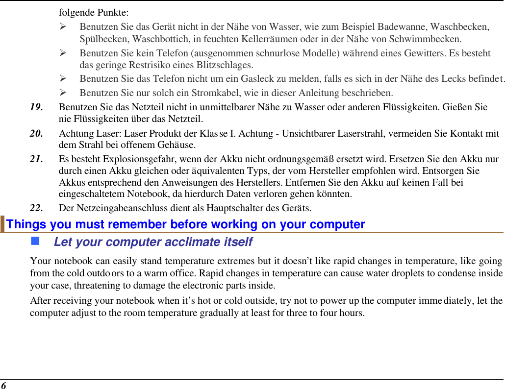  6 folgende Punkte:  Ø Benutzen Sie das Gerät nicht in der Nähe von Wasser, wie zum Beispiel Badewanne, Waschbecken, Spülbecken, Waschbottich, in feuchten Kellerräumen oder in der Nähe von Schwimmbecken.  Ø Benutzen Sie kein Telefon (ausgenommen schnurlose Modelle) während eines Gewitters. Es besteht das geringe Restrisiko eines Blitzschlages.  Ø Benutzen Sie das Telefon nicht um ein Gasleck zu melden, falls es sich in der Nähe des Lecks befindet. Ø Benutzen Sie nur solch ein Stromkabel, wie in dieser Anleitung beschrieben. 19. Benutzen Sie das Netzteil nicht in unmittelbarer Nähe zu Wasser oder anderen Flüssigkeiten. Gießen Sie nie Flüssigkeiten über das Netzteil. 20. Achtung Laser: Laser Produkt der Klasse I. Achtung - Unsichtbarer Laserstrahl, vermeiden Sie Kontakt mit dem Strahl bei offenem Gehäuse. 21. Es besteht Explosionsgefahr, wenn der Akku nicht ordnungsgemäß ersetzt wird. Ersetzen Sie den Akku nur durch einen Akku gleichen oder äquivalenten Typs, der vom Hersteller empfohlen wird. Entsorgen Sie Akkus entsprechend den Anweisungen des Herstellers. Entfernen Sie den Akku auf keinen Fall bei eingeschaltetem Notebook, da hierdurch Daten verloren gehen könnten. 22. Der Netzeingabeanschluss dient als Hauptschalter des Geräts. Things you must remember before working on your computer n Let your computer acclimate itself Your notebook can easily stand temperature extremes but it doesn’t like rapid changes in temperature, like going from the cold outdoors to a warm office. Rapid changes in temperature can cause water droplets to condense inside your case, threatening to damage the electronic parts inside.  After receiving your notebook when it’s hot or cold outside, try not to power up the computer immediately, let the computer adjust to the room temperature gradually at least for three to four hours. 