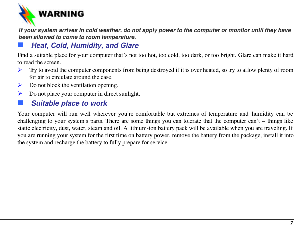  7    If your system arrives in cold weather, do not apply power to the computer or monitor until they have been allowed to come to room temperature. n Heat, Cold, Humidity, and Glare Find a suitable place for your computer that’s not too hot, too cold, too dark, or too bright. Glare can make it hard to read the screen.   Ø Try to avoid the computer components from being destroyed if it is over heated, so try to allow plenty of room for air to circulate around the case.   Ø Do not block the ventilation opening.  Ø Do not place your computer in direct sunlight. n Suitable place to work Your computer will run well wherever you’re comfortable but extremes of temperature and  humidity can be challenging to your system’s parts. There are some things you can tolerate that the computer can’t – things like static electricity, dust, water, steam and oil. A lithium-ion battery pack will be available when you are traveling. If you are running your system for the first time on battery power, remove the battery from the package, install it into the system and recharge the battery to fully prepare for service. 
