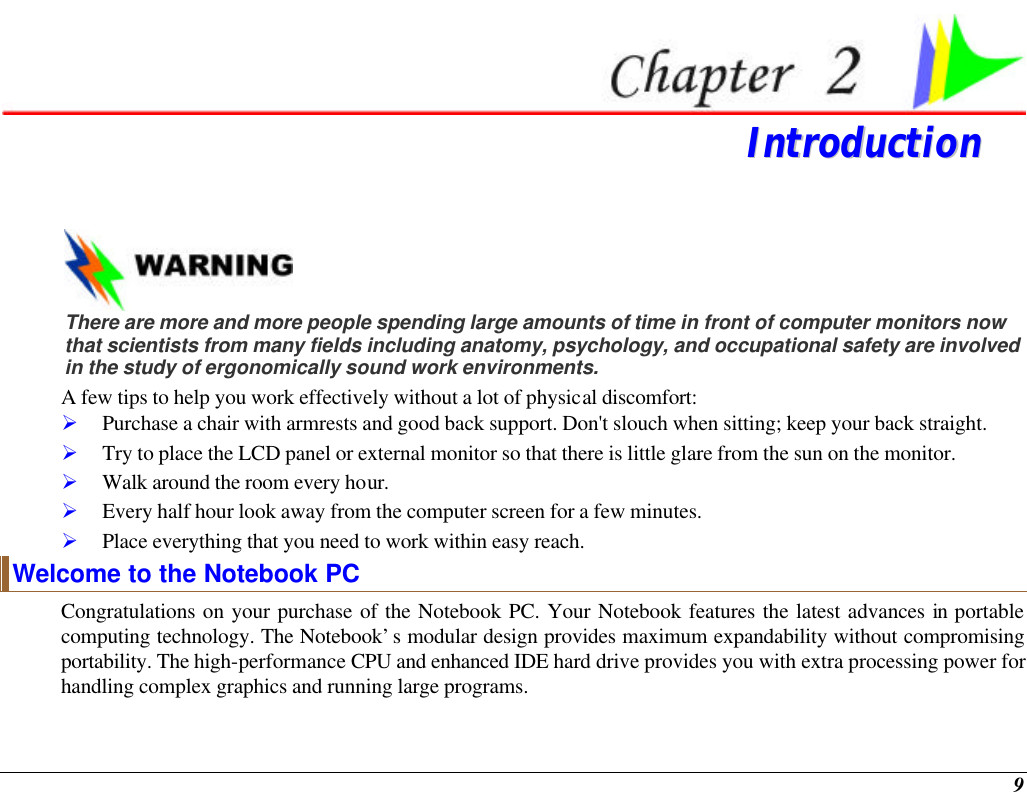  9  IInnttrroodduuccttiioonn    There are more and more people spending large amounts of time in front of computer monitors now that scientists from many fields including anatomy, psychology, and occupational safety are involved in the study of ergonomically sound work environments. A few tips to help you work effectively without a lot of physical discomfort: Ø Purchase a chair with armrests and good back support. Don&apos;t slouch when sitting; keep your back straight. Ø Try to place the LCD panel or external monitor so that there is little glare from the sun on the monitor. Ø Walk around the room every hour. Ø Every half hour look away from the computer screen for a few minutes. Ø Place everything that you need to work within easy reach. Welcome to the Notebook PC Congratulations on your purchase of the Notebook PC. Your Notebook features the latest advances in portable computing technology. The Notebook’s modular design provides maximum expandability without compromising portability. The high-performance CPU and enhanced IDE hard drive provides you with extra processing power for handling complex graphics and running large programs.   