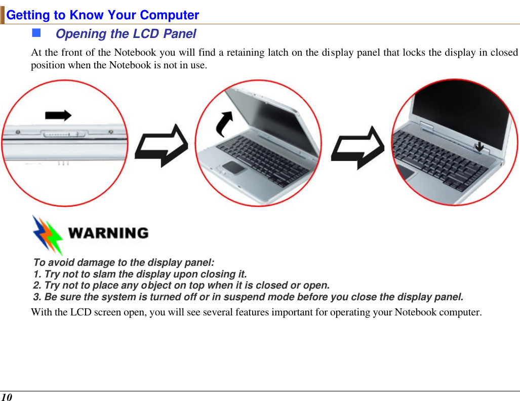  10 Getting to Know Your Computer n Opening the LCD Panel At the front of the Notebook you will find a retaining latch on the display panel that locks the display in closed position when the Notebook is not in use.   To avoid damage to the display panel: 1. Try not to slam the display upon closing it. 2. Try not to place any object on top when it is closed or open. 3. Be sure the system is turned off or in suspend mode before you close the display panel. With the LCD screen open, you will see several features important for operating your Notebook computer. 